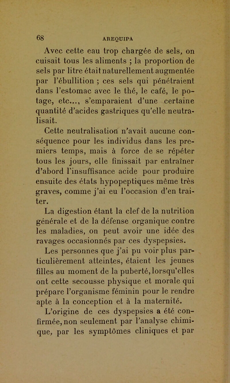 Avec cette eau trop chargée de sels, on cuisait tous les aliments ; la proportion de sels par litre était naturellement augmentée par l’ébullition ; ces sels qui pénétraient dans l’estomac avec le thé, le café, le po- tage, etc..., s’emparaient d’une certaine quantité d’acides gastriques qu’elle neutra- lisait. Cette neutralisation n’avait aucune con- séquence pour les individus dans les pre- miers temps, mais à force de se répéter tous les jours, elle finissait par entraîner d’abord l’insuffisance acide pour produire ensuite des états hypopeptiques môme très graves, comme j’ai eu l’occasion d’en trai- ter. La digestion étant la clef de la nutrition générale et de la défense organique contre les maladies, on peut avoir une idée des ravages occasionnés par ces dyspepsies. Les personnes que j’ai pu voir plus par- ticulièrement atteintes, étaient les jeunes filles au moment de la puberté, lorsqu’elles ont cette secousse physique et morale qui prépare l’organisme féminin pour le rendre apte à la conception et à la maternité. L’origine de ces dyspepsies a été con- firmée, non seulement par l’analyse chimi- que, par les symptômes cliniques et par