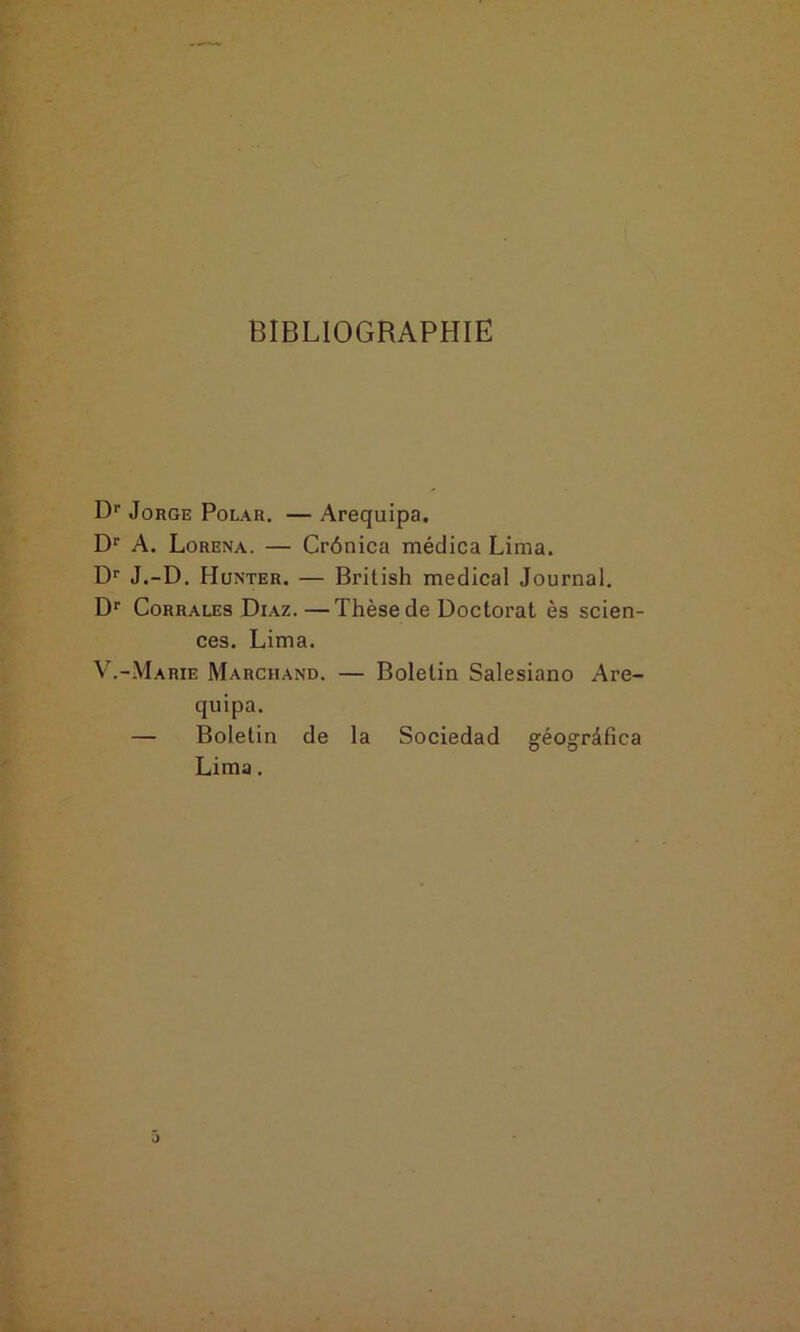 BIBLIOGRAPHIE Dr Jorge Polar. — Arequipa. Dr A. Lorena. — Crônica médica Lima. Dr J.-D. Hunter. — British medical Journal. Dr Corrales Diaz.—Thèse de Doctorat ès scien- ces. Lima. V.-Marie Marchand. — Boletin Salesiano Are- quipa. — Boletin de la Sociedad géogrâfica Lima.