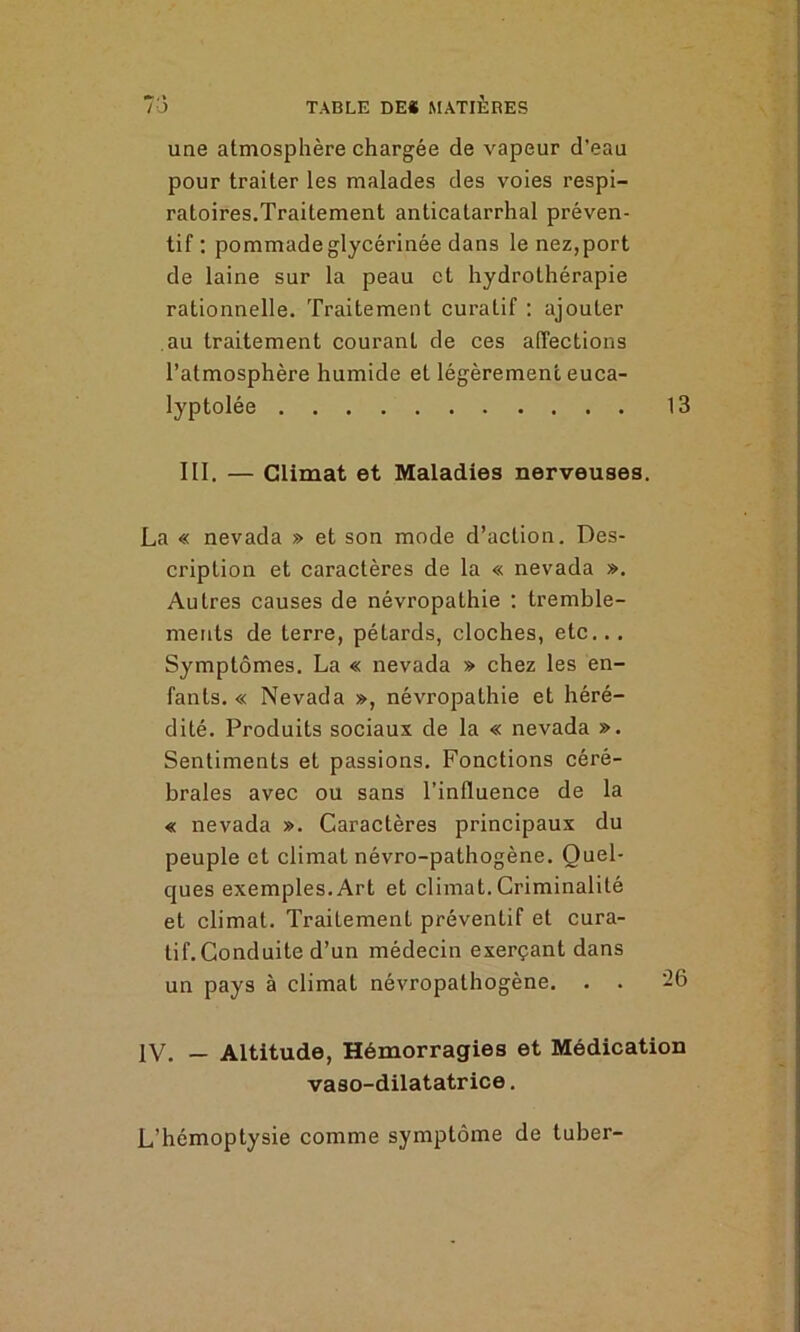 une atmosphère chargée de vapeur d’eau pour traiter les malades des voies respi- ratoires.Traitement anticatarrhal préven- tif: pommade glycérinée dans le nez,port de laine sur la peau et hydrothérapie rationnelle. Traitement curatif : ajouter au traitement courant de ces affections l’atmosphère humide et légèrement euca- lyptolée 13 III. — Climat et Maladies nerveuses. La « nevada » et son mode d’action. Des- cription et caractères de la « nevada ». Autres causes de névropathie : tremble- ments de terre, pétards, cloches, etc.. . Symptômes. La « nevada » chez les en- fants. « Nevada », névropathie et héré- dité. Produits sociaux de la « nevada ». Sentiments et passions. Fonctions céré- brales avec ou sans l’influence de la « nevada ». Caractères principaux du peuple et climat névro-pathogène. Quel- ques exemples.Art et climat. Criminalité et climat. Traitement préventif et cura- tif. Conduite d’un médecin exerçant dans un pays à climat névropathogène. . . 26 IV. — Altitude, Hémorragies et Médication vaso-dilatatrice. L’hémoptysie comme symptôme de tuber-