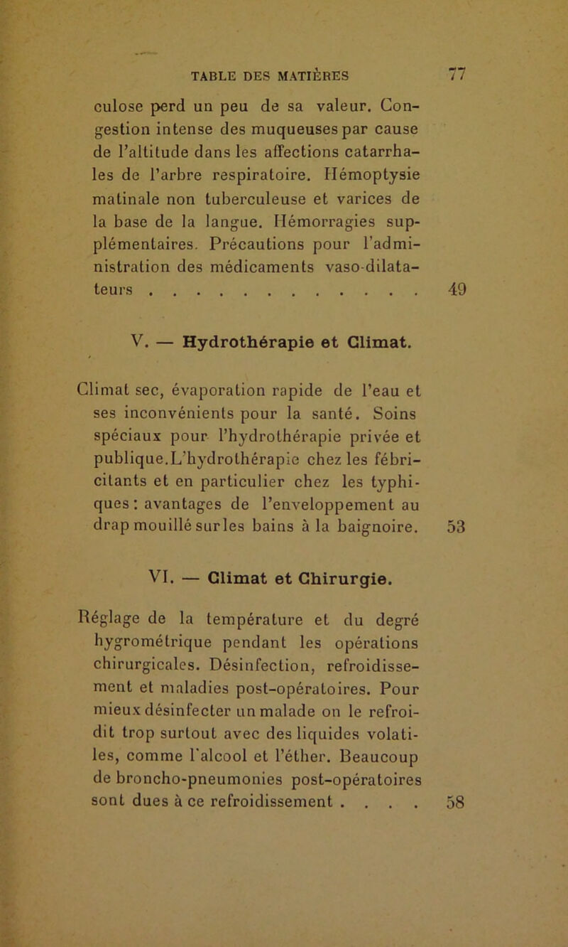 culose perd un peu de sa valeur. Con- gestion intense des muqueuses par cause de l’altitude dans les affections catarrha- les de l’arbre respiratoire. Hémoptysie matinale non tuberculeuse et varices de la base de la langue. Hémorragies sup- plémentaires. Précautions pour l’admi- nistration des médicaments vaso-dilata- teurs 49 V. — Hydrothérapie et Climat. Climat sec, évaporation rapide de l’eau et ses inconvénients pour la santé. Soins spéciaux pour l’hydrothérapie privée et publique.L’hydrothérapie chez les fébri- citants et en particulier chez les typhi- ques : avantages de l’enveloppement au drap mouillé surles bains à la baignoire. 53 VI. — Climat et Chirurgie. Réglage de la température et du degré hygrométrique pendant les opérations chirurgicales. Désinfection, refroidisse- ment et maladies post-opératoires. Pour mieux désinfecter un malade on le refroi- dit trop surtout avec des liquides volati- les, comme l'alcool et l’éther. Beaucoup de broncho-pneumonies post-opératoires sont dues à ce refroidissement .... 58