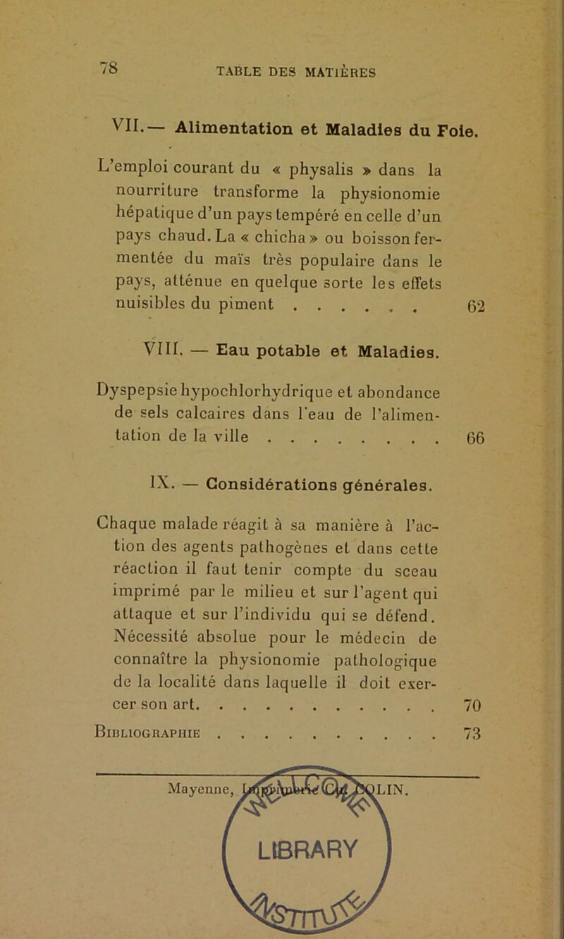 VU-— Alimentation et Maladies du Foie. L’emploi courant du « physalis » dans la nourriture transforme la physionomie hépatique d’un pays tempéré en celle d’un pays chaud. La « chicha» ou boisson fer- mentée du maïs très populaire dans le pays, atténue en quelque sorte les effets nuisibles du piment 62 VIII. — Eau potable et Maladies. Dyspepsie hypochlorhydrique et abondance de sels calcaires dans l’eau de l’alimen- tation de la ville 66 IX. — Considérations générales. Chaque malade réagit à sa manière à l’ac- tion des agents pathogènes et dans cette réaction il faut tenir compte du sceau imprimé parle milieu et sur l’agent qui attaque et sur l’individu qui se défend. Nécessité absolue pour le médecin de connaître la physionomie pathologique de la localité dans laquelle il doit exer- cer son art 70 Bibliographie 73 Mayenne, LIN.