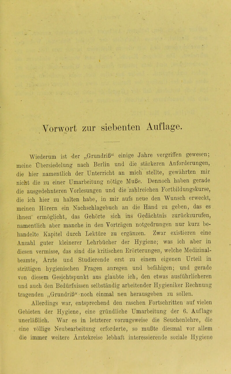 Vorwort zur siebenten Auflage. WiGderuiB ist 'd.Gr ,,Grundriß** eiuig’G Jciln’6 \GigriffGn gGWGSGD, lUGinG ÜbGrsiGdGlung nach BGidiu und diG stärkGrcn AnfordGiungGn, die hiGr namGntlich dGr UntGrricht an mich stellte, gewährten mir nicht die zu einer Umarbeitung nötige Muße. Dennoch haben gerade die ausgedehnteren Vorlesungen und die zahlreichen Fortbildungskurse, die ich hier zu halten habe, in mir aufs neue den Wunsch erweckt, meinen Hörern ein Nachschlagebuch an die Hand zu geben, das es ihnen ermöglicht, das Gehörte sich ins Gedächtnis zurückzurufen, namentlich aber manche in den Vorträgen notgedrungen nur kurz be- handelte Kapitel durch Lektüre zu ergänzen. Zwar existieren eine Anzahl guter kleinerer Lehrbücher der Hygiene; was ich aber in diesen vermisse, das sind die kritischen Erörterungen, welche Medizinal- beamte, Arzte und Studierende erst zu einem eigenen Urteil in strittigen hygienischen Fragen anregen und befähigen; und gerade von diesem Gesichtspunkt aus glaubte ich, den etwas ausführlicheren und auch den Bedürfnissen selbständig arbeitender Hygieniker Kechnung tragenden „Grundriß** noch einmal neu herausgeben zu sollen. Allerdings war, entsprechend den raschen Fortschritten auf vielen Gebieten der Hygiene, eine gründliche Umarbeitung der 6. Auflage unerläßlich. War es in letzterer vorzugsweise die Seuchenlehre, die eine völlige Neubearbeitung erforderte, so mußte diesmal vor allem die immer weitere Ärztekreise lebhafi interessierende soziale Hygiene