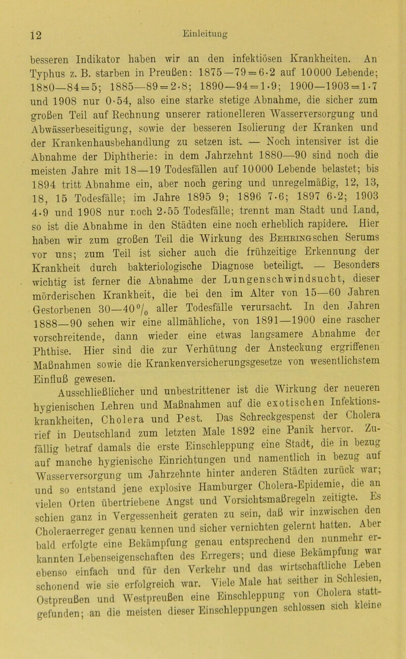 besseren Indikator haben wir an den infektiösen Krankheiten. An Typhus z. B. starben in Preußen: 1875—79 = 6-2 auf lOOÜO Lebende; 18ö0—84 = 5; 1885-89 = 2-8; 1890-94 = 1-9; 1900-1903 = 1-7 und 1908 nur 0-54, also eine starke stetige Abnahme, die sicher zum großen Teil auf Rechnung unserer rationelleren Wasserversorgung und Abwässerbeseitigung, sowie der besseren Isolierung der Kranken und der Krankenhausbehandlung zu setzen ist. — Noch intensiver ist die Abnahme der Diphtherie: in dem Jahrzehnt 1880—90 sind noch die meisten Jahre mit 18—19 Todesfällen auf 10000 Lebende belastet; bis 1894 tritt Abnahme ein, aber noch gering und unregelmäßig, 12, 13, 18, 15 Todesfälle; im Jahre 1895 9; 1896 7-6; 1897 6-2; 1903 4-9 und 1908 nur noch 2-55 Todesfälle; trennt man Stadt und Land, so ist die Abnahme in den Städten eine noch erheblich rapidere. Hier haben wir zum großen Teil die Wirkung des BEHEiNGSchen Serums vor uns; zum Teil ist sicher auch die frühzeitige Erkennung der Krankheit durch bakteriologische Diagnose beteiligt. — Besonders wichtig ist ferner die Abnahme der Lungenschwindsucht, dieser mörderischen Krankheit, die bei den im Alter von 15—60 Jahren Gestorbenen 30—40% aller Todesfälle verursacht. In den Jahren 1888 90 sehen wir eine allmähliche, von 1891—1900 eine rascher vorschreitende, dann wieder eine etwas langsamere Abnahme der Phthise. Hier sind die zur Verhütung der Ansteckung ergriffenen Maßnahmen sowie die Krankenversicherungsgesetze von wesentlichstem Einfluß gewesen. Ausschließlicher und unbestrittener ist die Wirkung der neueren hygienischen Lehren und Maßnahmen auf die exotischen Infektions- krankheiten, Cholera und Pest. Das Schreckgespenst der Cholera rief in Deutschland zum letzten Male 1892 eine Panik hervor. Zu- fällig betraf damals die erste Einschleppung eine Stadt, die in bezug auf manche hygienische Einrichtungen und namentlich in bezug auf Wasserversorgung um Jahrzehnte hinter anderen Städten zurück war, und so entstand jene explosive Hamburger Cholera-Epidemie, die an vielen Orten übertriebene Angst und Vorsichtsmaßregeln zeitigte. Ls schien ganz in Vergessenheit geraten zu sein, daß wir inzwischen en Choleraerreger genau kennen und sicher vernichten gelernt hatten. Aber bald erfolgte eine Bekämpfung genau entsprechend den nunmehr er- kannten Lebenseigenschaften des Erregers; und diese Bekämpfung war ebenso einfach und für den Verkehr und das wirtschaftliche Leben schonend wie sie erfolgreich war. Viele Male hat seither in Schlesien, Ostpreußen und Westpreußen eine Einschleppung von Cholera sta gefunden; an die meisten dieser Einschleppungen schlossen sich kleine
