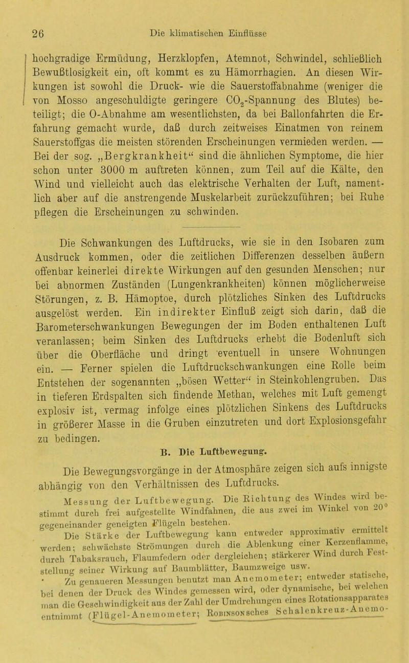 hochgradige Ermüdung, Herzklopfen, Atemnot, Schwindel, schließlich Bewußtlosigkeit ein, oft kommt es zu Hämorrhagien. An diesen Wir- kungen ist sowohl die Druck- wie die Sauerstoffabnahme (weniger die von Mosso angeschuldigte geringere COg-Spannung des Blutes) be- teiligt; die 0-Abnahme am wesentlichsten, da hei Ballonfahrten die Er- fahrung gemacht wurde, daß durch zeitweises Einatmen von reinem Sauerstoffgas die meisten störenden Erscheinungen vermieden werden. — Bei der sog. „Bergkrankheit“ sind die ähnlichen Symptome, die hier schon unter 3000 m auftreten können, zum Teil auf die Kälte, den Wind und vielleicht auch das elektrische Verhalten der Luft, nament- lich aber auf die anstrengende Muskelarbeit zurückzuführen; bei Ruhe pflegen die Erscheinungen zu schwinden. Die Schwankungen des Luftdrucks, wie sie in den Isobaren zum Ausdruck kommen, oder die zeitlichen Differenzen desselben äußern offenbar keinerlei direkte Wirkungen auf den gesunden Menschen; nur bei abnormen Zuständen (Lungenkrankheiten) können möglicherweise Störungen, z. B. Hämoptoe, durch plötzliches Sinken des Luftdrucks ausgelöst werden. Ein indirekter Einfluß zeigt sich darin, daß die Barometerschwankungen Bewegungen der im Boden enthaltenen Luft veranlassen; beim Sinken des Luftdrucks erhebt die Bodenluft sich über die Oberfläche und dringt eventuell in unsere Wohnungen ein. — Ferner spielen die Luftdruckschwankungen eine Rolle beim Entstehen der sogenannten „bösen W’^etter“ in Steinkohlengruben. Das in tieferen Erdspalten sich findende Methan, welches mit Luft gemengt explosiv ist, vermag infolge eines plötzlichen Sinkens des Luftdrucks in größerer Masse in die Gruben einzutreten und dort Explosionsgefalu zu bedingen. B. Die Luftbewegung-. Die Bewegungsvorgänge in der Atmosphäre zeigen sich aufs innigste abhängig von den Verhältnissen des Luftdrucks. Messung der Luftbewegung. Die Richtung des Windes wird be- stimmt durch frei aufgestellte Windfahnen, die aus zwei im Winkel von --0 gegeneinander geneigten Elügeln bestehen. Die Stärke der Luftbewegung kann entweder approximativ ermittelt werden; schwächste Strömungen durch die Ablenkung einer Keijenttaimne, durch Tabaksrauch, Flaumfedern oder dergleichen; stärkerer Wind durch t est Stellung seiner Wirkung auf Baumblätter, Bauinzweige usw. Zu genaueren Messungen benutzt mau Anemometer; entweder statisc le, bei denen der Druck des Windes gemessen wird, oder dynamische, bei welchen man die Geschwindigkeit aus der Zahl der Umdrehungen eines ‘ entnimmt (Flügel-Anemometer; Robinsonsches Schalenkieuz-^^__