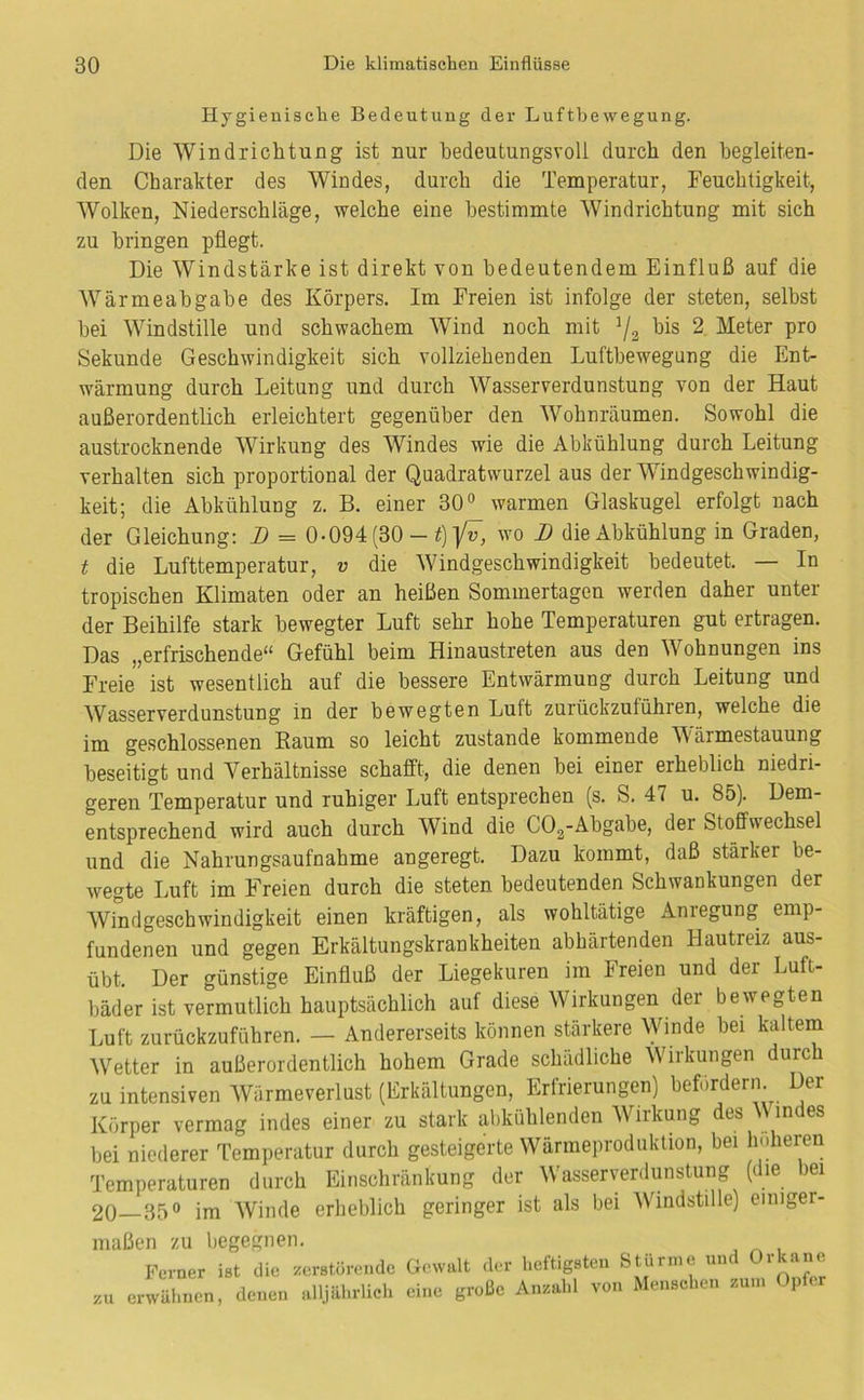 Hygienische Bedeutung der Lufthewegung. Die Windrichtung ist nur bedeutungsvoll durch den begleiten- den Charakter des Windes, durch die Temperatur, Feuchtigkeit, Wolken, Niederschläge, welche eine bestimmte Windrichtung mit sich zu bringen pflegt. Die Windstärke ist direkt von bedeutendem Einfluß auf die Wärmeabgabe des Körpers. Im Freien ist infolge der steten, selbst bei Windstille und schwachem Wind noch mit ’/s 2 Meter pro Sekunde Geschwindigkeit sich vollziehenden Luftbewegung die Ent- wärmung durch Leitung und durch Wasserverdunstung von der Haut außerordentlich erleichtert gegenüber den Wohnräumen. Sowohl die austrocknende Wirkung des Windes wie die Abkühlung durch Leitung verhalten sich proportional der Quadratwurzel aus der Windgeschwindig- keit; die Abkühlung z. B. einer 30^ warmen Glaskugel erfolgt nach der Gleichung: B = 0-094 (30 - i) ]/u, wo B die Abkühlung in Graden, t die Lufttemperatur, v die Windgeschwindigkeit bedeutet. — In tropischen Klimaten oder an heißen Sommertagen werden daher unter der Beihilfe stark bewegter Luft sehr hohe Temperaturen gut ertragen. Das „erfrischende“ Gefühl beim Hinaustreten aus den Wohnungen ins Freie ist wesentlich auf die bessere Entwärmung durch Leitung und Wasserverdunstung in der bewegten Luft zurückzuführen, welche die im geschlossenen Raum so leicht zustande kommende Wärmestauung beseitigt und Verhältnisse schafft, die denen bei einer erheblich niedri- geren Temperatur und ruhiger Luft entsprechen (s. S. 47 u. 85). Dem- entsprechend wird auch durch Wind die COg-Abgabe, der Stoffwechsel und die Nahrungsaufnahme angeregt. Dazu kommt, daß stärker be- wegte Luft im Freien durch die steten bedeutenden Schwankungen der Windgeschwindigkeit einen kräftigen, als wohltätige Anregung emp- fundenen und gegen Erkältungskrankheiten abhärtenden Hautreiz aus- übt. Der günstige Einfluß der Liegekuren im Freien und der Luft- bäder ist vermutlich hauptsächlich auf diese Wirkungen der bewegten Luft zurückzuführen. — Andererseits können stärkere Winde bei kaltem Wetter in außerordentlich hohem Grade schädliche Wirkungen durch zu intensiven Wärmeverlust (Erkältungen, Erfrierungen) befördern. Der Körper vermag indes einer zu stark ahkühlenden Wirkung des M indes bei niederer Temperatur durch gesteigerte Wärmeproduktion, bei Imheren Temperaturen durch Einschränkung der Wasserverdunstung (die ei 20—35° im Winde erheblich geringer ist als bei Windstille) einiger- maßen zu begegnen. Ferner ist die zerstörende Gewalt der heftigsten Stürme und Orkane zu erwähnen, denen alljährlich eine große Anzahl von Menschen zum Oper