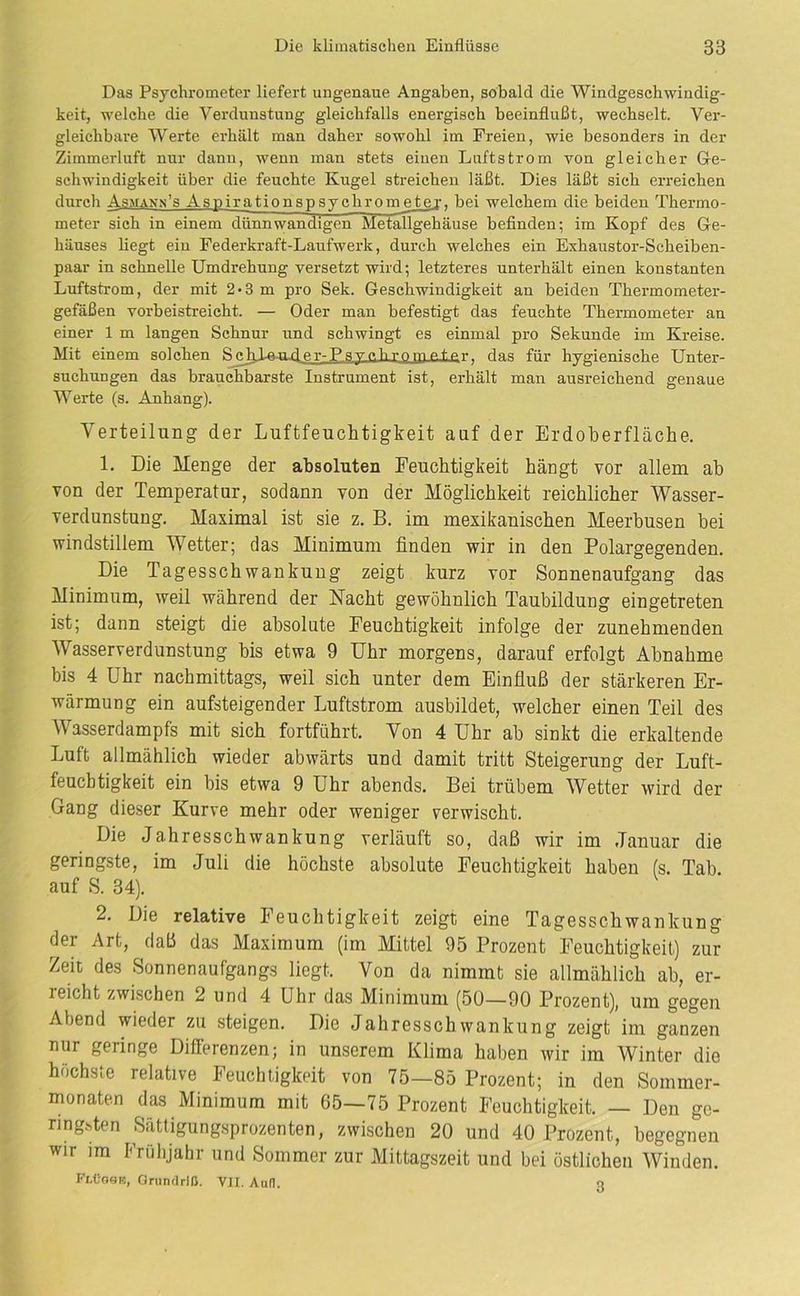 Das Psychrometer liefert ungenaue Angaben, sobald die Windgeschwindig- keit, welche die Verdunstung gleichfalls energisch beeinflußt, wechselt. Ver- gleichbare AVerte erhält man daher sowohl im Freien, wie besonders in der Zimmerluft nur dann, wenn man stets einen Luftstrom von gleicher Ge- schwindigkeit über die feuchte Kugel streichen läßt. Dies läßt sieh erreichen durch Asman.n’s Asnirationspsychron^tej, bei welchem die beiden Thermo- meter sich in einem dünnwandigen Metallgehäuse befinden; im Kopf des Ge- häuses liegt ein Federkraft-Laufwerk, durch welches ein Exhaustor-Seheiben- paar in schnelle Umdrehung versetzt wird; letzteres unterhält einen konstanten Luftstrom, der mit 2*3 m pro Sek. Geschwindigkeit an beiden Thermometer- gefäßen vorbeistreicht. — Oder man befestigt das feuchte Thermometer an einer 1 m langen Schnur und schwingt es einmal pro Sekunde im Kreise. Mit einem solchen SchLftmder-P.svcbrnmp.tPT- das für hygienische Unter- suchungen das brauchbarste Instrument ist, erhält man ausreichend genaue AA^erte (s. Anhang). A'erteilung der Luftfeuchtigkeit auf der Erdoberfläche. 1. Die Menge der absoluten Feuchtigkeit hängt vor allem ab von der Temperatur, sodann von der Möglichkeit reichlicher Wasser- verdunstung. Maximal ist sie z. B. im mexikanischen Meerbusen bei windstillem AVetter; das Minimum finden wir in den Polargegenden. Die Tagesschwankuug zeigt kurz vor Sonnenaufgang das Minimum, weil während der Nacht gewöhnlich Taubildung eingetreten ist; dann steigt die absolute Feuchtigkeit infolge der zunehmenden AVasserverdunstung bis etwa 9 Uhr morgens, darauf erfolgt Abnahme bis 4 Uhr nachmittags, weil sich unter dem Einfiuß der stärkeren Er- wärmung ein aufsteigender Luftstrom ausbildet, welcher einen Teil des Wasserdampfs mit sich fortführt. Von 4 Uhr ab sinkt die erkaltende Luft allmählich wieder abwärts und damit tritt Steigerung der Luft- feuchtigkeit ein bis etwa 9 Uhr abends. Bei trübem AVetter wird der Gang dieser Kurve mehr oder weniger verwischt. Die Jahresschwankung verläuft so, daß wir im Januar die geringste, im Juli die höchste absolute Feuchtigkeit haben fs. Tab. auf S. 34). 2. Die relative Feuchtigkeit zeigt eine Tagesschwankung der Art, daß das Maximum (im Mittel 95 Prozent Feuchtigkeit) zur Zeit des Sonnenaufgangs liegt. Von da nimmt sie allmählich ab, er- reicht zwischen 2 und 4 Uhr das Minimum (50—90 Prozent), um gegen Abend wieder zu steigen. Die Jahresschwankung zeigt im ganzen nur geringe Diflerenzen; in unserem Klima haben wir im AVinter die höchste relative Feuchtigkeit von 75—85 Prozent; in den Sommer- monaten das Minimum mit 65—75 Prozent Feuchtigkeit. — Den ge- ringhten Sättigung.sprozenten, zwischen 20 und 40 Prozent, begegnen wir im Frühjahr und Sommer zur Mittagszeit und bei östlichen AVinden. FlC’Ose, Oriinflrlß. VJI. Aufl. n