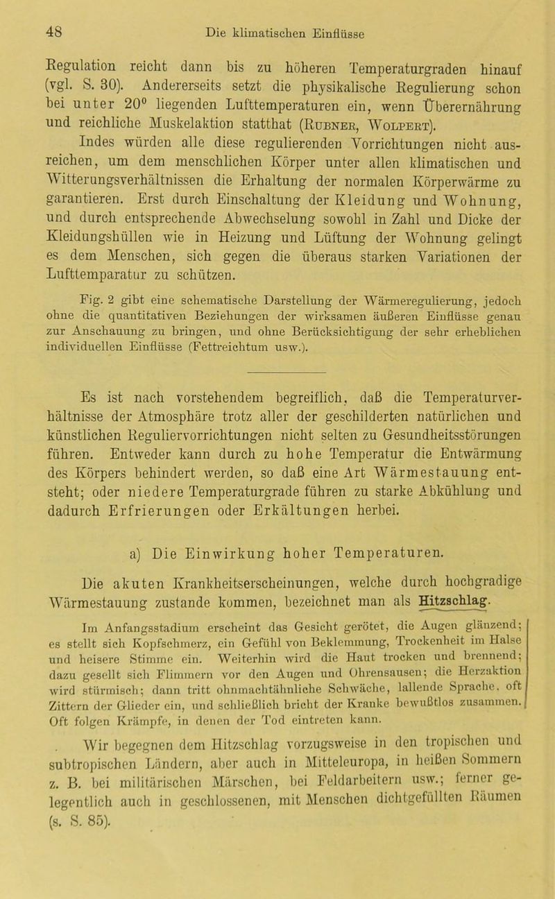Eegulation reicht dann bis zu höheren Temperaturgraden hinauf (vgl. S. 30). Andererseits setzt die physikalische Kegulierung schon hei unter 20° liegenden Lufttemperaturen ein, wenn Überernährung und reichliche Muskelaktion statthat (Rubnee, Wolpeet). Indes würden alle diese regulierenden Vorrichtungen nicht aus- reichen, um dem menschlichen Körper unter allen klimatischen und M itterungsverhältnissen die Erhaltung der normalen Körperwärme zu garantieren. Erst durch Einschaltung der Kleidung und Wohnung, und durch entsprechende Abwechselung sowohl in Zahl und Dicke der Kleidungshüllen wie in Heizung und Lüftung der Wohnung gelingt es dem Menschen, sich gegen die überaus starken Variationen der Lufttemparatiir zu schützen. Fig. 2 gibt eine schematische Darstellung der Wärmeregulierung, jedoch ohne die quantitativen Beziehungen der wirksamen äußeren Einflüsse genau zur Anschauung zu bringen, und ohne Berücksichtigung der sehr erheblichen individuellen Einflüsse (Fettreichtum usw.). Es ist nach vorstehendem begreiflich, daß die Temperaturver- hältnisse der Atmosphäre trotz aller der geschilderten natürlichen und künstlichen Reguliervorrichtungen nicht selten zu Gesundheitsstörungen führen. Entweder kann durch zu hohe Temperatur die Entwärmung des Körpers behindert werden, so daß eine Art Wärmestauung ent- steht; oder niedere Temperaturgrade führen zu starke Abkühlung und dadurch Erfrierungen oder Erkältungen herbei, a) Die Einwirkung hoher Temperaturen. Die akuten Krankheitserscheinungen, welche durch hochgradige Wärmestauung zustande kommen, bezeichnet man als Hitzschlag. Im Anfangsstadium erscheint das Gesicht gerötet, die Augen glänzend; es stellt sich Kopfschmerz, ein Gefühl von Beklemmung, Trockenheit im Halse und heisere Stimme ein. Weiterhin wird die Haut trocken und brennend; dazu gesellt sich Flimmern vor den Augen und Ohrensausen; die Herzaktion wird stürmisch; dann tritt ohninachtähnliche Schwäche, lallende Sprache, oft Zittern der Glieder ein, und schließlich briclit der Kranke bewußtlos zusammen. Oft folgen Krämpfe, in denen der Tod eintreten kann. Wir begegnen dem Hitzschlag vorzugsweise in den tropischen und subtropischen Ländern, al)cr auch in Mitteleuropa, in heißen Sommern z. B. bei militärischen Märschen, bei Eeldarbeitern usw,; ferner ge- legentlich auch in geschlossenen, mit Menschen dichtgefüllten Räumen (s. S. 85).