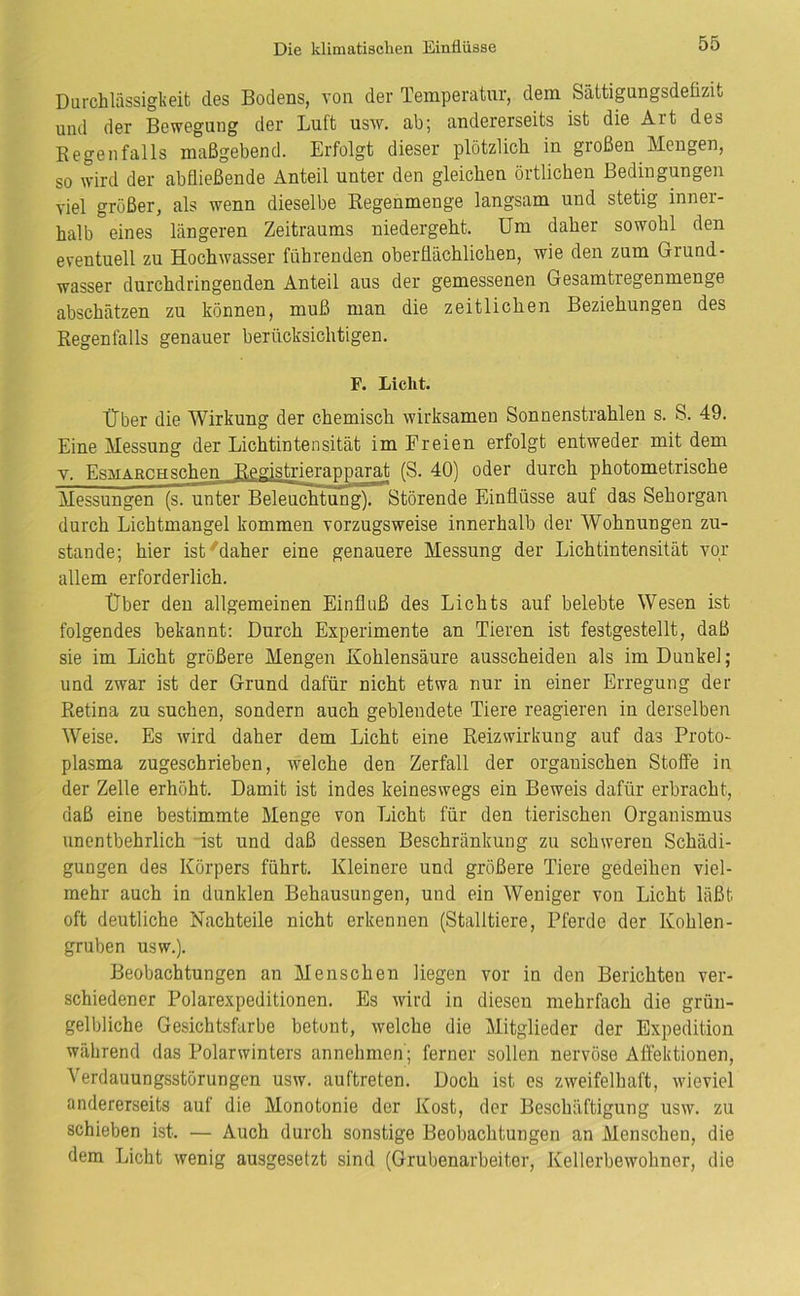 Durchlässigkeit des Bodens, von der Temperatur, dem Sättigungsdeüzit und der Bewegung der Luft usw. ab; andererseits ist die Art des Regenfalls maßgebend. Erfolgt dieser plötzlich in großen Mengen, so wird der abfließende Anteil unter den gleichen örtlichen Bedingungen viel größer, als wenn dieselbe Regenmenge langsam und stetig inner- halb eines längeren Zeitraums niedergeht. Um daher sowohl den eventuell zu Hochwasser führenden oberflächlichen, wie den zum Grund- Wasser durchdringenden Anteil aus der gemessenen Gesamtregenmenge abschätzen zu können, muß man die zeitlichen Beziehungen des Regenfalls genauer berücksichtigen. F. Licht. Über die Wirkung der chemisch wirksamen Sonnenstrahlen s. S. 49. Eine Messung der Lichtintensität im Freien erfolgt entweder mit dem y. Esmarchsehen Registrierapparat (S. 40) oder durch photometrische Messungen (s. unter Beleuchtung). Störende Einflüsse auf das Sehorgan durch Lichtmangel kommen vorzugsweise innerhalb der Wohnungen zu- stande; hier ist'daher eine genauere Messung der Lichtintensität vor allem erforderlich. Über den allgemeinen Einfluß des Lichts auf belebte Wesen ist folgendes bekannt: Durch Experimente an Tieren ist festgestellt, daß sie im Licht größere Mengen Kohlensäure ausscheiden als im Dunkel; und zwar ist der Grund dafür nicht etwa nur in einer Erregung der Retina zu suchen, sondern auch geblendete Tiere reagieren in derselben Weise. Es wird daher dem Licht eine Reizwirkung auf das Proto- plasma zugeschrieben, welche den Zerfall der organischen Stoffe in der Zelle erhöht. Damit ist indes keineswegs ein Beweis dafür erbracht, daß eine bestimmte Menge von Licht für den tierischen Organismus unentbehrlich -ist und daß dessen Beschränkung zu schweren Schädi- gungen des Körpers führt. Kleinere und größere Tiere gedeihen viel- mehr auch in dunklen Behausungen, und ein Weniger von Licht läßt oft deutliche Nachteile nicht erkennen (Stalltiere, Pferde der Kohlen- gruben usw.). Beobachtungen an Menschen liegen vor in den Berichten ver- schiedener Polarexpeditionen. Es wird in diesen mehrfach die grün- gelbliche Gesichtsfarbe betont, welche die Mitglieder der Expedition während das Polarwinters annehmen; ferner sollen nervöse Affektionen, Verdauungsstörungen usw. auftreten. Doch ist es zweifelhaft, wieviel andererseits auf die Monotonie der Kost, der Beschäftigung usw. zu schieben ist. — Auch durch sonstige Beobachtungen an Menschen, die dem Licht wenig ausgesetzt sind (Grubenarbeiter, Kellerbewohner, die