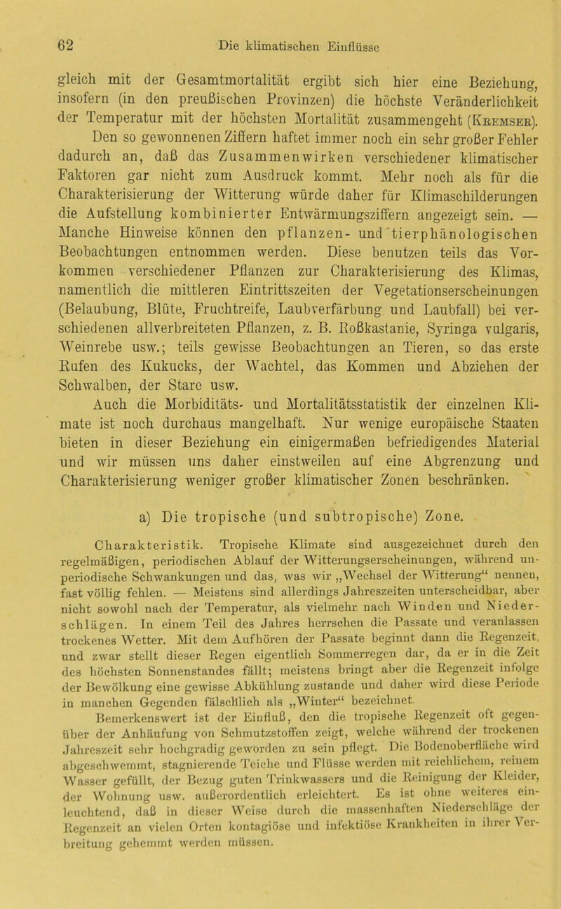 gleich mit der Gesamtmortalität ergibt sich hier eine Beziehung, insofern (in den preußischen Provinzen) die höchste Veränderlichkeit der Temperatur mit der höchsten Mortalität zusammengeht (Keemsee). Den so gewonnenen Ziffern haftet immer noch ein sehr großer Fehler dadurch an, daß das Zusammenwirken verschiedener klimatischer Faktoren gar nicht zum Ausdruck kommt. Mehr noch als für die Charakterisierung der Witterung würde daher für Klimaschilderungen die Aufstellung kombinierter Entwärmungsziffern angezeigt sein. — Manche Hinweise können den pflanzen- und'tierphänologischen Beobachtungen entnommen werden. Diese benutzen teils das Vor- kommen verschiedener Pflanzen zur Charakterisierung des Klimas, namentlich die mittleren Eintrittszeiten der Vegetationserscheinungen (Belaubung, Blüte, Fruchtreife, Laubverfärbung und Laubfall) bei ver- schiedenen allverbreiteten Pflanzen, z. B. Koßkastanie, Syringa vulgaris, Weinrebe usw.; teils gewisse Beobachtungen an Tieren, so das erste Kufen des Kukucks, der Wachtel, das Kommen und Abziehen der Schwalben, der Stare usw. Auch die Morbiditäts- und Mortalitätsstatistik der einzelnen Kli- mate ist noch durchaus mangelhaft. Nur wenige europäische Staaten bieten in dieser Beziehung ein einigermaßen befriedigendes Material und wir müssen uns daher einstweilen auf eine Abgrenzung und Charakterisierung weniger großer klimatischer Zonen beschränken. a) Die tropische (und subtropische) Zone. Charakteristik. Tropische Klimate sind ausgezeichnet durch den regelmäßigen, periodischen Ablauf der Witterungserscheinungen, während un- periodische Schwankungen und das, was wir „Wechsel der Witterung“ neunen, fast völlig fehlen. — Meistens sind allerdings Jahreszeiten unterscheidbar, aber nicht sowohl nach der Temperatur, als vielmehr nach Winden und Nieder- schlägen. In einem Teil des Jahres herrschen die Passate und veranlassen trockenes Wetter. Mit dem Auf hören der Passate beginnt dann die Regenzeit, und zwar stellt dieser Regen eigentlich Sommerregen dar, da er in die Zeit des höchsten Sonnenstandes fällt; meistens biüngt aber die Regenzeit infolge der Bewölkung eine gewisse Abkühlung zustande und daher wird diese 1 eiiode in manchen Gegenden fälschlich als „Winter“ bezeichnet. Bemerkenswert ist der Einfluß, den die tropische Regenzeit oft gegen- über der Anhäufung von Schmutzstoffen zeigt, welche während der trockenen Jahreszeit sehr hochgradig geworden zu sein pflegt. Die Bodenoberfläche wird abgeschwemmt, stagnierende Teiche und Flüsse werden mit reichlichem, reinem Wasser gefüllt, der Bezug guten Trinkwassers und die Reinigung der Kleider, der Wohnung usw. außei'ordentlich erleichtert. Es ist ohne weiteics ein- leuchtend, daß in dieser Weise durch die massenhaften Niederschläge der Regenzeit an vielen Orten kontagiöse und infektiöse Krankheiten in ihrer Ver- breitung gehemmt werden müssen.