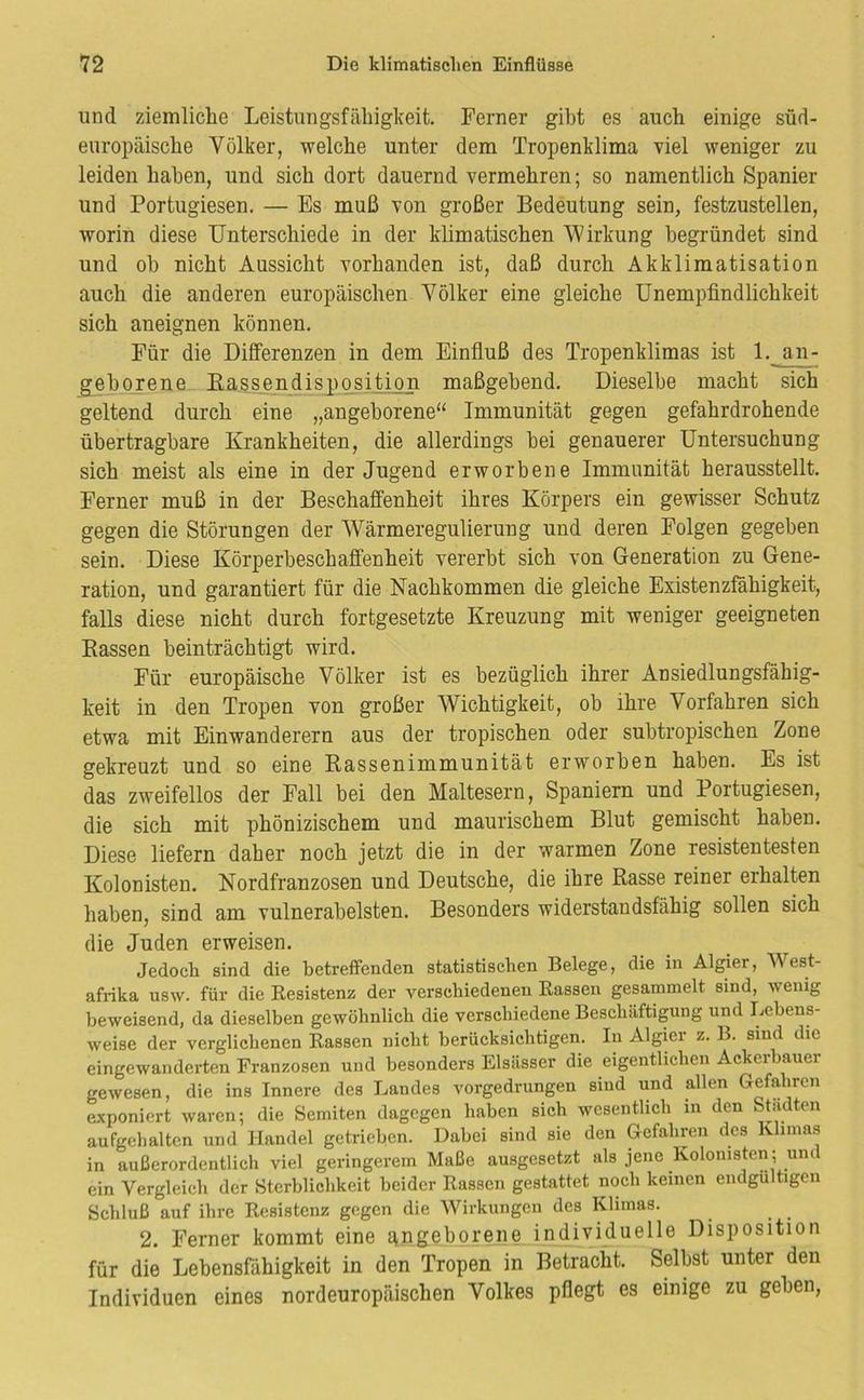 und ziemliche Leistungsfähigkeit. Ferner gibt es auch einige süd- europäische Völker, welche unter dem Tropenklima viel weniger zu leiden haben, und sich dort dauernd vermehren; so namentlich Spanier und Portugiesen. — Es muß von großer Bedeutung sein, festzustellen, worin diese Unterschiede in der klimatischen Wirkung begründet sind und oh nicht Aussicht vorhanden ist, daß durch Akklimatisation auch die anderen europäischen Völker eine gleiche Unempfindlichkeit sich aneignen können. Für die Differenzen in dem Einfluß des Tropenklimas ist 1. an- gehorene Eassendisposition maßgebend. Dieselbe macht sich geltend durch eine „angeborene“ Immunität gegen gefahrdrohende übertragbare Krankheiten, die allerdings bei genauerer Untersuchung sich meist als eine in der Jugend erworbene Immunität herausstellt. Ferner muß in der Beschaffenheit ihres Körpers ein gewisser Schutz gegen die Störungen der Wärmeregulierung und deren Folgen gegeben sein. Diese Körperbeschaffenheit vererbt sich von Generation zu Gene- ration, und garantiert für die Nachkommen die gleiche Existenzfähigkeit, falls diese nicht durch fortgesetzte Kreuzung mit weniger geeigneten Bassen beinträchtigt wird. Für europäische Völker ist es bezüglich ihrer Ansiedlungsfähig- keit in den Tropen von großer Wichtigkeit, ob ihre Vorfahren sich etwa mit Einwanderern aus der tropischen oder subtropischen Zone gekreuzt und so eine Kassenimmunität erworben haben. Es ist das zweifellos der Fall bei den Maltesern, Spaniern und Portugiesen, die sich mit phönizischem und maurischem Blut gemischt haben. Diese liefern daher noch jetzt die in der warmen Zone resistentesten Kolonisten, Nordfranzosen und Deutsche, die ihre Rasse reiner erhalten haben, sind am vulnerabelsten. Besonders widerstandsfähig sollen sich die Juden erweisen. Jedoch sind die betreffenden statistischen Belege, die in Algier, West- afrika usw. für die Resistenz der verschiedenen Rassen gesammelt sind, wenig beweisend, da dieselben gewöhnlich die verschiedene Beschäftigung und Lebens- weise der verglichenen Rassen nicht berücksichtigen. In Algier z. B. sind die eingewanderten Franzosen und besonders Elsässer die eigentlichen Ackerhauer gewesen, die ins Innere des Landes vorgedrungen sind und allen Gefahren exponiert waren; die Semiten dagegen haben sich wesentlich in den Städten aufgchalten und Handel getrieben. Dabei sind sie den Gefahren des Klimas in außerordentlich viel geringerem Maße ausgesetzt als jene Kolonisten; und ein Vergleich der Sterblichkeit beider Rassen gestattet noch keinen endgültigen Schluß auf ihre Resistenz gegen die Wirkungen des Klimas. 2. Ferner kommt eine Eingeborene individuelle Disposition für die Lebensfähigkeit in den Tropen in Betracht. Selbst unter den Individuen eines nordeuropäischen Volkes pflegt es einige zu geben,
