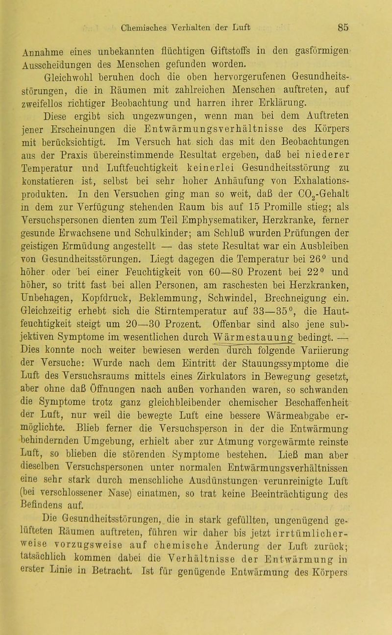 Annahme eines unbekannten flüchtigen Giftstoffs in den gasförmigen Ausscheidungen des Menschen gefunden worden. Gleichwohl beruhen doch die oben hervorgerufenen Gesundheits- störungen, die in Eäumen mit zahlreichen Menschen auftreten, auf zweifellos richtiger Beobachtung und harren ihrer Erklärung, Diese ergibt sich ungezwungen, wenn man bei dem Auftreten jener Erscheinungen die Entwärmungsverhältnisse des Körpers mit berücksichtigt. Im Versuch hat sich das mit den Beobachtungen aus der Praxis übereinstimmende Resultat ergeben, daß bei niederer Temperatur und Luftfeuchtigkeit keinerlei Gesundheitsstörung zu konstatieren ist, selbst bei sehr hoher Anhäufung von Exhalations- produkten. In den Versuchen ging man so weit, daß der COg-Gehalt in dem zur Verfügung stehenden Raum bis auf 15 Promille stieg; als Versuchspersonen dienten zum Teil Emphysematiker, Herzkranke, ferner gesunde Erwachsene und Schulkinder; am Schluß wurden Prüfungen der geistigen Ermüdung angestellt — das stete Resultat war ein Ausbleiben von Gesundheitsstörungen. Liegt dagegen die Temperatur bei 26® und höher oder bei einer Feuchtigkeit von 60—80 Prozent bei 22® und höher, so tritt fast bei allen Personen, am raschesten bei Herzkranken, Unbehagen, Kopfdruck, Beklemmung, Schwindel, Brechneigung ein. Gleichzeitig erhebt sich die Stirntemperatur auf 33—35®, die Haut- feuchtigkeit steigt um 20—30 Prozent. Offenbar sind also jene sub- jektiven Symptome im wesentlichen durch Wärmestauung bedingt. — Dies konnte noch weiter bewiesen werdenfluich folgende Variierung der Versuche: Wurde nach dem Eintritt der Stauungssymptome die Luft des Versuchsraums mittels eines Zirkulators in Bewegung gesetzt, aber ohne daß Öffnungen nach außen vorhanden waren, so schwanden die Symptome trotz ganz gleichbleibender chemischer Beschaffenheit der Luft, nur weil die bewegte Luft eine bessere Wärmeabgabe er- möglichte. Blieb ferner die Versuchsperson in der die Entwärmung behindernden Umgebung, erhielt aber zur Atmung vorgewärmte reinste Luft, so blieben die störenden Symptome bestehen. Ließ man aber dieselben Versuchspersonen unter normalen Entwärmungsverhältnissen eine sehr stark durch menschliche Ausdünstungen verunreinigte Luft (bei verschlossener Nase) einatmen, so trat keine Beeinträchtigung des Beflndens auf. Die Gesundheitsstörungen, die in stark gefüllten, ungenügend ge- lüfteten Raumen auftreten, führen wir daher bis jetzt irrtümlicher- weise vorzugsweise auf chemische Änderung der Luft zurück; tatsächlich kommen dabei die Verhältnisse der Entwärmung in erster Linie in Betracht, Ist für genügende Entwärmung des Körpers