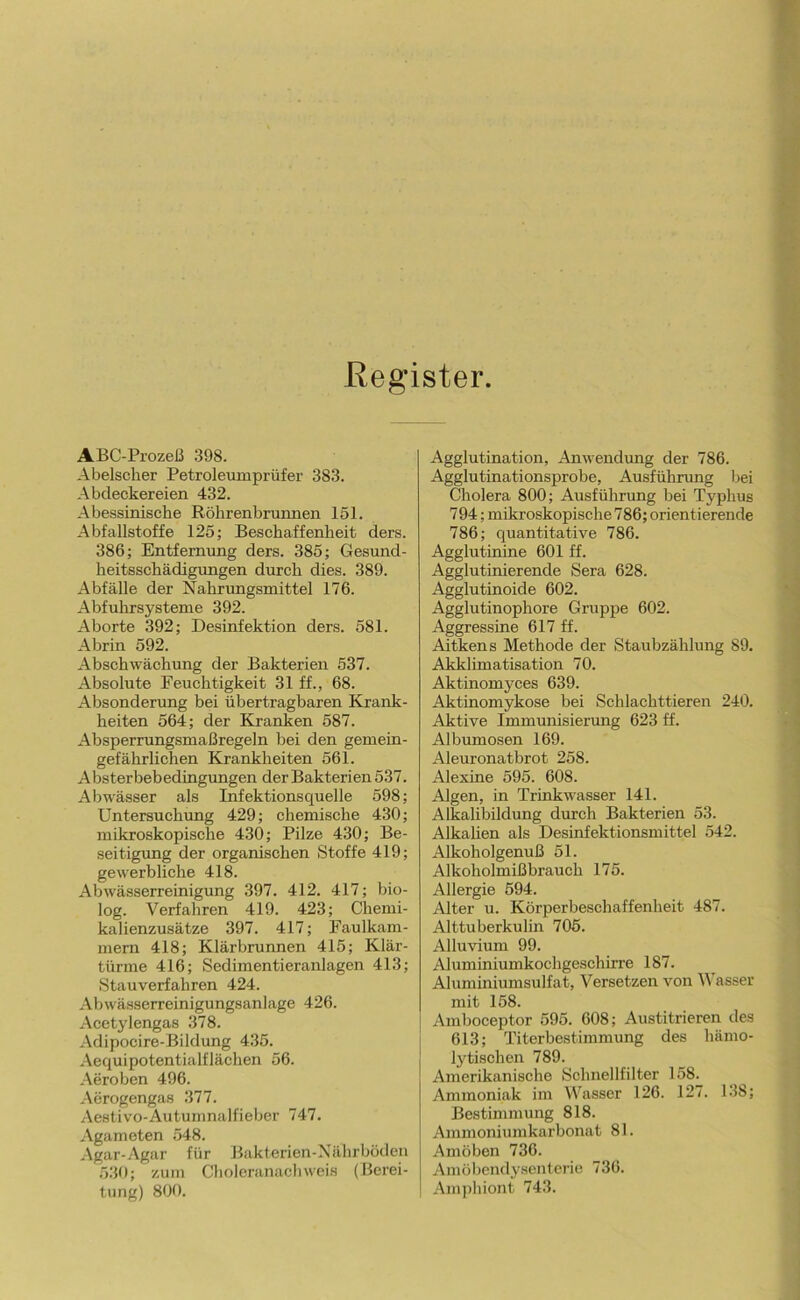 Register. ABC-Prozeß 398. Abelsclier Petroleumprüfer 383. Abdeckereien 432. Abessinische Röhrenbrunnen 151. Abfallstoffe 125; Beschaffenheit ders. 386; Entfernung ders. 385; Gesund- heitsschädigungen durch dies. 389. Abfälle der Nahnmgsmittel 176. Abfuhrsysteme 392. Aborte 392; Desinfektion ders. 581. Abrin 592. Abschwächung der Bakterien 537. Absolute Feuchtigkeit 31 ff., 68. Absonderung bei übertragbaren Krank- heiten 564; der Kranken 587. Absperrungsmaßregeln bei den gemein- gefährlichen Krankheiten 561. Absterbebedingungen der Bakterien 537. Abwässer als Infektionsquelle 598; Untersuchung 429; chemische 430; mikroskopische 430; Pilze 430; Be- seitigimg der organischen Stoffe 419; gewerbliche 418. Abwässerreinigung 397. 412. 417; bio- log. Verfahren 419. 423; Chemi- kalienzusätze 397. 417; Faulkam- mern 418; Klärbrunnen 415; Klär- türme 416; Sedimentieranlagen 413; Stauverfahren 424. Abwässerreinigungsanlage 426. Acetylengas 378. Adipocire-Bildung 435. Aequipotentialflächen 56. Aeroben 496. Aerogengas 377. Aestivo-Autumnalfieber 747. Agameten 548. Agar-Agar für Bakterien-Xährbüden 530; zum Choleranachweis (Berei- tung) 800. Agglutination, Anwendung der 786. Agglutinationsprobe, Ausführung bei Cholera 800; Ausführung bei Typhus 794; mikroskopische 786; orientierende 786; quantitative 786. Agglutinine 601 ff. Agglutinierende Sera 628. Agglutinoide 602. Agglutinophore Gruppe 602. Aggressine 617 ff. Aitkens Methode der Staubzählung 89. Akklimatisation 70. Aktinomyces 639. Aktinomykose bei Schlachttieren 240. Aktive Immunisierung 623 ff. Albumosen 169. Aleuronatbrot 258. Alexine 595. 608. Algen, in Trinkwasser 141. Alkalibildung durch Bakterien 53. Alkaüen als Desinfektionsmittel 542. Alkoholgenuß 51. Alkoholmißbrauch 175. Allergie 594. Alter u. Körperbeschaffenheit 487. Alttuberkulin 705. Alluvium 99. Aluminiumkochgeschirre 187. Aluminiumsulfat, Versetzen von Wasser mit 158. Amboceptor 595. 608; Austitrieren des 613; Titerbestimmung des hämo- Ijdischen 789. Amerikanische Schnellfilter 158. Ammoniak im Wasser 126. 127. 138; Bestimmung 818. Ammoniumkarbonat 81. Amöben 736. Amöbendy.sentcrie 736. Amphiont 743.