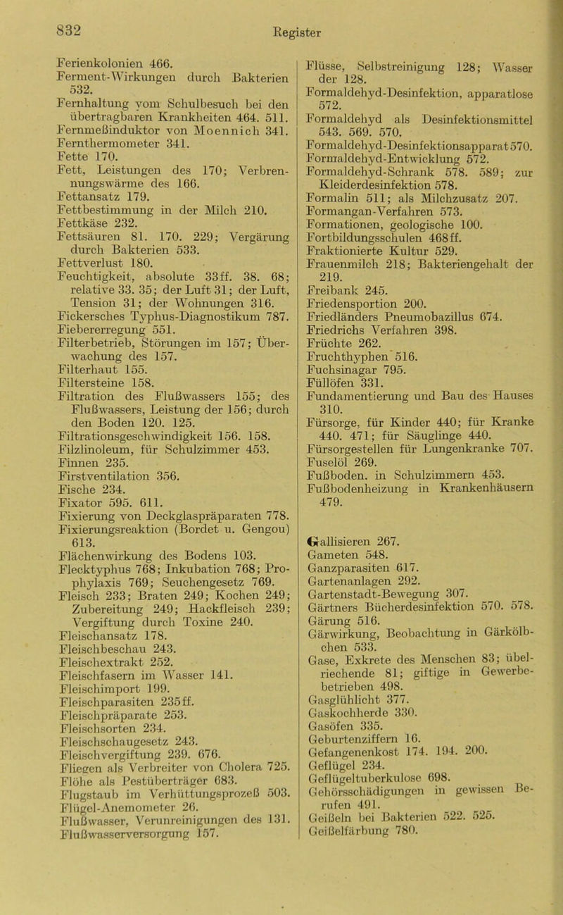 Ferienkolonien 466. Ferment-Wirkungen durch Bakterien 532. Fernhaltung vom Schulbesuch bei den übertragbaren Krankheiten 464. 511. Fernmeßinduktor von Moennich 341. Fernthermometer 341. Fette 170. Fett, Leistungen des 170; Verbren- nungswärme des 166. Fettansatz 179. Fettbestimmung in der Milch 210. Fettkäse 232. Fettsäuren 81. 170. 229; Vergärung durch Bakterien 533. Fettverlust 180. Feuchtigkeit, absolute 33 ff. 38. 68; relative 33. 35; der Luft 31; der Luft, Tension 31; der Wohnungen 316. Fickersches Typhus-Diagnostikum 787. Fiebererregung 551. Filterbetrieb, Störungen im 157; Über- wachrmg des 157. Filterhaut 155. Filtersteine 158. Filtration des Flußwassers 155; des Flußwassers, Leistung der 156; durch den Boden 120. 125. Filtrationsgeschwindigkeit 156. 158. Filzlinoleum, für Schulzimmer 453. Finnen 235. Firstventilation 356. Fische 234. Fixator 595. 611. Fixierung von Deckglaspräparaten 778. Fixierungsreaktion (Bordet u. Gengou) 613. Flächenwirkung des Bodens 103. Flecktyphus 768; Inkubation 768; Pro- phylaxis 769; Seuchengesetz 769. Fleisch 233; Braten 249; Kochen 249; Zubereitung 249; Hackfleisch 239; Vergiftung durch Toxine 240. Fleischansatz 178. Fleischbeschau 243. Fleischextrakt 252. Fleisclifasem im Wasser 141. Fleischimport 199. Fleisch Parasiten 235 ff. Fleischpräparate 253. Fleischsorten 234. Fleischschaugesetz 243. Fleischvergiftung 239. 676. Fliegen als V^erbreiter von Cholera 725. Flöhe als Pestüberträger 683. Fhigstaub im Verhüttungsprozeß 503. Flügel-Anemometer 26. Flußwas.ser, Verunreinigungen des 131. Flußwasserversorgung 157. Flüsse, iSelbstreinigung 128; Wasser der 128. Formaldehyd-Desinfektion, apparatlose 572. Formaldehyd als Desinfektionsmittel 543. 569. 570. F ormaldehyd-Desinf ektionsapparat 570. Formaldehyd-Entwicklung 572. Formaldehyd-Schrank 578. 589; zur Kleiderdesinfektion 578. Formalin 511; als Milchzusatz 207. Formangan-Verfahren 573. Formationen, geologische 100. Fortbildungsschulen 468 ff. Fraktionierte Kultur 529. Frauenmilch 218; Bakteriengehalt der 219. Freibank 245. Friedensportion 200. Friedländers Pneumobazillus 674. Friedrichs Verfahren 398. Früchte 262. Fruchthyphen 516. Fuchsinagar 795. Füllöfen 331. Fundamentierung und Bau des Hauses 310. Fürsorge, für Kinder 440; für Kranke 440. 471; für Säuglinge 440. Fürsorgestellen für Lungenkranke 707. Fuselöl 269. Fußboden, in Schulzimmem 453. Fußbodenheizung in Krankenhäusern 479. (jrallisieren 267. Gameten 548. Ganzparasiten 617. Gartenanlagen 292. Gartenstadt-Bewegung 307. Gärtners Bücherdesinfektion 570. 578. Gärung 516. Gärwirkung, Beobachtung in Gärkölb- chen 533. Gase, Exkrete des Menschen 83; übel- riechende 81; giftige in Gewerbe- betrieben 498. Gasglühlicht 377. Gaskochherde 330. Gasöfen 335. Geburtenziffern 16. Gefangenenkost 174. 194. 200. Geflügel 234. Geflügeltuberkulose 698. Gebörsschädigungen in gewissen Be- rufen 491. Geißeln bei Bakterien 522. 525. Geißelfärbung 78t).