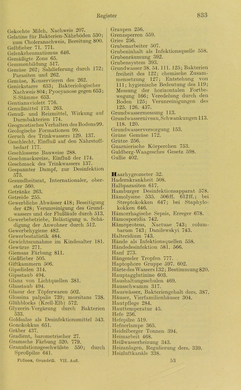 Gekochte Milch, Nachweis 207. Gelatine für Bakterien-Nährböden 530; zum Choleranachweis, Bereitung 800. Gelbfieber 71. 771. Gelenkrheumatismus 646. Gemäßigte Zone 65. Gemmenbildung 517. Gemüse 262; Salzlieferung durch 172; Parasiten und 262. Gemüse, Konservieren des 262. Genickstarre 653; Bakteriologischer Nachweis 804; Pyocyanose gegen 653; i S-Stämme 653. Gentianaviolett 776. Genußmittel 173. 263. Genuß- imd Reizmittel, Wirkung auf Darmbakterien 174. Geognostisches Verhalten des Bodens 99. Geologische Formationen 99. Geruch des Trinkwassers 129. 137. Geschlecht, Einfluß auf den Nährstoff- bedarf 177. Geschlossene Bauweise 288. Geschmacksreize, Einfluß der 174. Geschmack des Trinkwassers 137. Gespannter Dampf, zur Desinfektion 575. Gesimdheitsrat, Internationaler, ober- ster 560. Getränke 263. Getreide 255. Gewerbliche Abwässer 418; Beseitigung der 428; Verunreinigung des Grund- wassers und der Flußläufe durch 513. Gewerbebetriebe, Belästigung u. Schä- digung der Anwohner durch 512. Gewerbehygiene 482. Gewerbestatistik 484. Gewichtszunahme im Kindesalter 181. Gewürze 271. Giemsas Färbung 811. Gießfieber 505. Giftkammern 506. Gipsdielen 314. Gipsstaub 494. Glanz von Lichtquellen 381. Glasstaub 494. Glasur der Töpferwaren 502. Glossina palpalis 739; morsitans 738. Glühblocks (Krcll-Elb) 572. Glyzerin-Vergärung durch Bakterien 533. Goldsalze als Desinfektionsmittel 543. Gonokokkus 651. Gräber 437. Gradient, barometrischer 27. Gramsche Färbung 520. 779. Granulationsgesch Wülste 550; durch Sproßpilze 641. Fi.üaoE, Grundriß. VII. Auß. Graupen 250. Grenzsperren 559. Gries 256. Grubenarbeiter 507. Grubeninhalt als Infektionsquelle 558. Grubenräumung 392. Grubensystem 393. Grundwasser 38. 54. 111. 125; Bakterien freiheit des 122; chemische Zusam- mensetzung 127; Entstehung von 111; hygienische Bedeutung des 119; Messung der horizontalen Fortbe- wegung 166; Veredelung durch den Boden 125; Verunreinigungen des 125. 126. 437. Grundwassermessung 113. Grund Wasserniveau. Sch wankungen 113. 118. 120. Grund Wasserversorgung 153. Grüne Gemüse 172. Grütze 256. Guarnierische Körperchen 753. I Guldberg-Waagesches Gesetz 598. Gullie 402. Haarhygrometer 32. Hadernkrankheit 508. Halbparasiten 617. Hamburger Desinfektionsapparat 578. Hämolysine 535. 506 ff. 612ff.; bei Streptokokken 647; bei Staphylo- kokken 646. Hämorrhagische Sepsis, Erreger 678. Hämosporidia 742. Hämoproteus, Nactuae 743; colum- barum 743; Danilewskyi 743. Halteridium 743. Hände als Infektionsquellen 558. Händedesinfektion 581. 566. Hanf 273. Hängender Tropfen 777. Haptophore Gruppe 597. 602. Härte des Wassers 132; Bestimmung 820. Hauptagglutinine 603. , Haushaltungsschulen 469. j Hausschwamm 317. I Hauswässer, Bakteriengehalt ders. 387. Häuser, Vierfamilienhäuser 304. Hautpflege 284. Hauttemperatur 45. Hefe 256. Hefepilze 519. Hefncrlampe 365. Heidelberger 'Tonnen 394. Heimarbeit 468. Heißwasserheizung 343. j Heizanlagen, Regulierung ders. 339. I Heizluftkanäle 338. 53