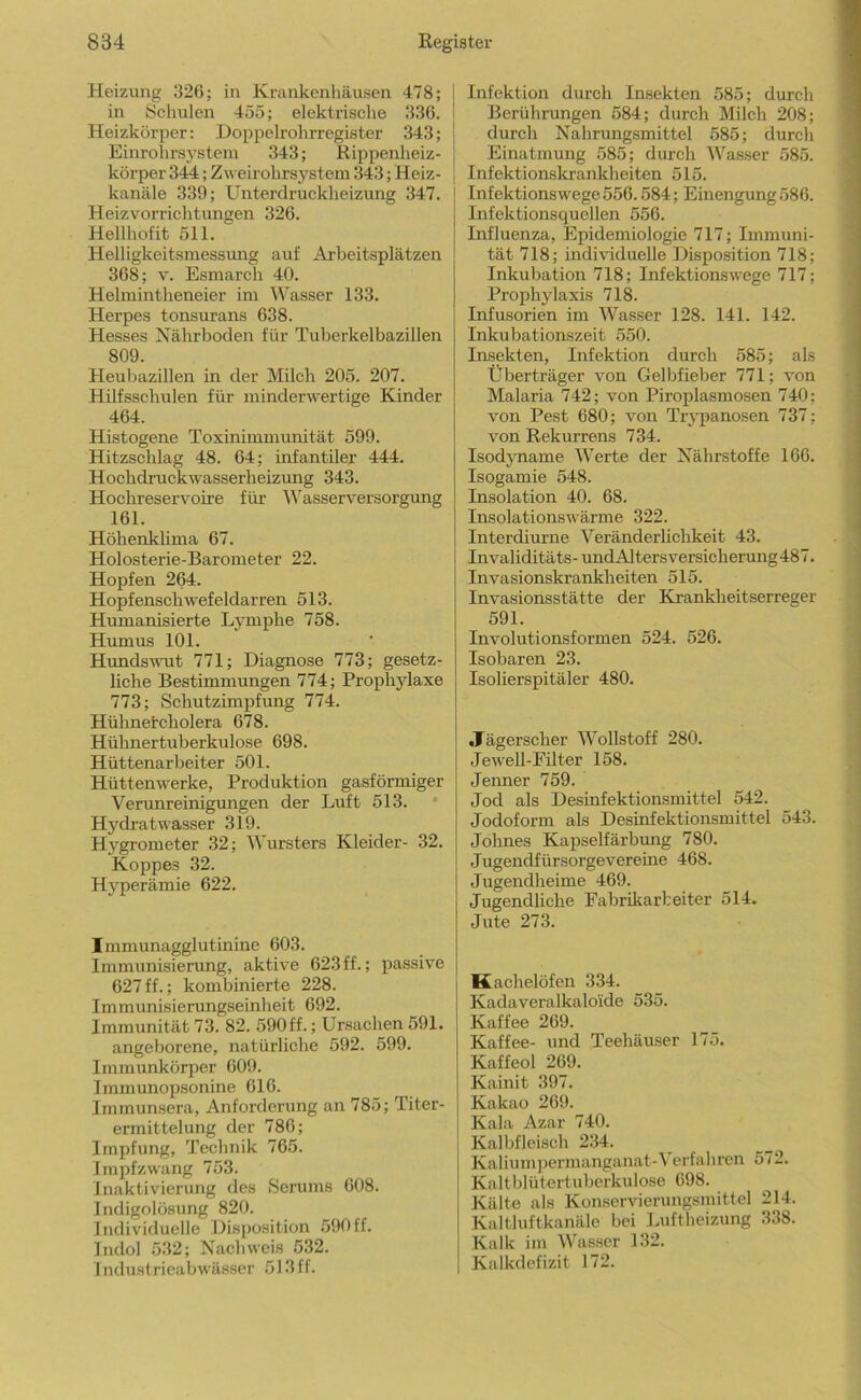 Heizung ;}26; in Krankenhäusen 478; in Schulen 455; elektrische 336. Heizkörper: Doppelrohrregister 343; Einrohrsj'stein 343; Rippenheiz- körper 344; Zweii'ohrsystem 343; Heiz- kanäle 339; Unterdruckheizung 347. Heizvorrichtungen 326. Hellhofit 511. Helligkeitsmessimg auf Arbeitsplätzen 368; V. Esmarch 40. Helmintheneier im Wasser 133. Herpes tonsurans 638. Hesses Nährboden für Tuberkelbazillen 809. Heubazillen in der Milch 205. 207. Hilfsschulen für minderwertige Kinder 464. Histogene Toxinimmunität 599. Hitzschlag 48. 64; infantiler 444. Hochdruckwasserheizung 343. Hochreservoire für Wasserversorgung 161. Höhenklima 67. Holosterie-Barometer 22. Hopfen 264. Hopfenschwefeldarren 513. Humanisierte Lymphe 758. Humus 101. Hundsvmt 771; Diagnose 773; gesetz- liche Bestimmungen 774; Proplaylaxe 773; Schutzimpfung 774. Hühnercholera 678. Hühnertuberkulose 698. Hüttenarbeiter 501. Hüttenwerke, Produktion gasförmiger Verimreinigungen der Luft 513. * Hydratwasser 319. Hygrometer 32; Wursters Kleider- 32. Koppes 32. Hj'perämie 622. Immunagglutinine 603. Immunisierung, aktive 623 ff.; passive 627 ff.; kombinierte 228. Immunisierungseinheit 692. Immunität 73. 82. 590ff.; Ursachen 591. angeborene, natürliche 592. 599. Immunkörper 609. Immunopsonine 616. Immunsera, Anforderung an 785; Titer- ermittelung der 786; Impfung, Technik 765. Impfzwang 753. Inaktivierung des Serums 608. Indigolösung 820. Individuelle Disposition 590ff. Indol 532; Nachweis 532. Industricabwässer 513ff. Infektion durch Insekten 585; durch Berührungen 584; durch Milch 208; durch Nahrungsmittel 585; durch Einatmung 585; durch Wasser 585. Infektionskrankheiten 515. Infektionswege 556.584; Einengung 586. Infektionsquellen 556. Influenza, Epidemiologie 717; Immuni- tät 718; individuelle Disposition 718; Inkubation 718; Infektionswege 717; Prophylaxis 718. Infusorien im Wasser 128. 141. 142. Inkubationszeit 550. Insekten, Infektion durch 585; als Überträger von Gelbfieber 771; von Malaria 742; von Piroplasmosen 740; von Pest 680; von Trypanosen 737; von Rekurrens 734. Isodyname Werte der Nährstoffe 166. Isogamie 548. Insolation 40. 68. Insolationswärme 322. Interdiurne Veränderlichkeit 43. Invaliditäts - und Alt ers versieh erung487. Invasionskrankheiten 515. Invasionsstätte der Krankheitserreger 591. Involutionsformen 524. 526. Isobaren 23. Isolierspitäler 480. Jägerscher Wollstoff 280. Jewell-Füter 158. Jenner 759. Jod als Desinfektionsmittel 542. Jodoform als Desinfektionsmittel 543. Jöhnes Kapselfärbtmg 780. Jugendfürsorgevereine 468. Jugendheime 469. Jugendliche Fabrikarbeiter 514. Jute 273. Kachelöfen 334. Kadaveralkaloide 535. Kaffee 269. Kaffee- und Teehäuser 175. Kaffeol 269. Kainit 397. Kakao 269. Kala Azar 740. Kalbfleisch 234. Kaliumpermanganat-Verfahren 572. Kaltblütertuberkulose 698. Kälte als Konservierungsmittel 214. Kalthiftkanäle bei Luftheizung 338. Kalk im Wasser 132. Kalkdefizit 172.