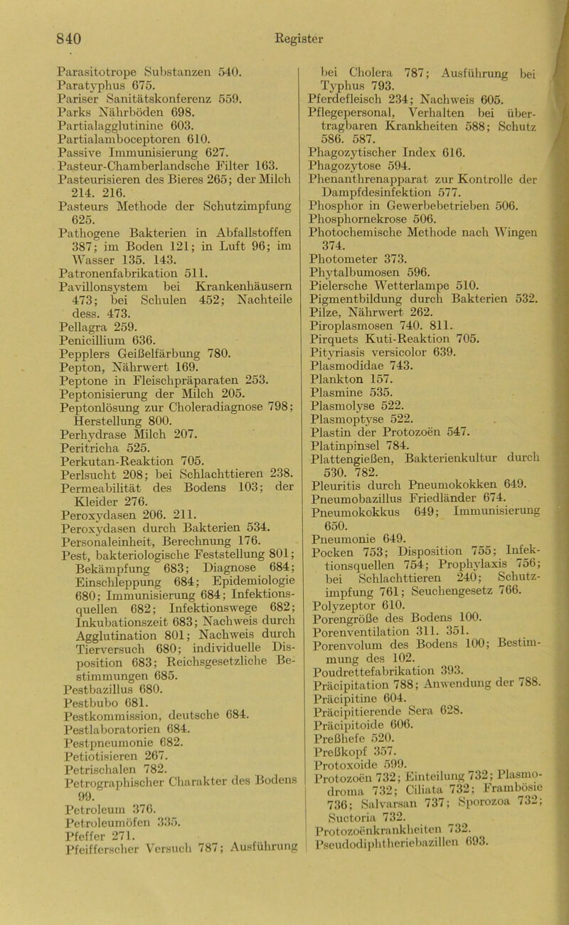 Parasitotrope Substanzen 540. Paratyphus 675. Pariser Sanitätskonferenz 559. Parks Nährböden 698. Partialagglutinine 603. Partialamboceptoren 610. Passive Immunisierung 627. Pasteur-Chamberlandsche Filter 163. Pasteurisieren des Bieres 265; der Milch 214. 216. Pasteurs Methode der Schutzimpfung 625. Pathogene Bakterien in Abfallstoffen 387; im Boden 121; in Luft 96; im Wasser 135. 143. Patronenfabrlkation 511. Pavillonsystem bei Krankenhäusern 473; bei Schulen 452; Nachteile dess. 473. Pellagra 259. Penicillium 636. Peppiers Geißelfärbimg 780. Pepton, Nährwert 169. Peptone in Fleischpräparaten 253. Peptonisierung der Milch 205. Peptonlösung zur Choleradiagnose 798; Herstellimg 800. Perhydrase Milch 207. Peritricha 525. Perkutan-Reaktion 705. Perlsucht 208; bei Schlachttieren 238. Permeabilität des Bodens 103; der Kleider 276. Peroxydasen 206. 211. Peroxydasen durch Bakterien 534. Personaleinheit, Berechnung 176. Pest, bakteriologische Feststellung 801; Bekämpfung 683; Diagnose 684; Einschleppung 684; Epidemiologie 680; Immunisienmg 684; Infektions- quellen 682; Infektionswege 682; Inkubationszeit 683; Nachweis durch Agglutination 801; Nachweis durch Tierversuch 680; individuelle Dis- position 683; Reichsgesetzliche Be- stimmungen 685. Pestbazillus 680. Pestbubo 681. Pestkommission, deutsche 684. Pestlaboratorien 684. Pestpneumonie 682. Petiotisieren 267. Petrischalen 782. Petrographischer Charakter des Bodens 99. Petroleum 376. Petroleumöfen 335. Pfeffer 271. Pfeiffer.scher Versuch 787; Ausführung bei Cholera 787; Ausführung bei Typhus 793. Pferdefleisch 234; Nachweis 605. Pflegepersonal, Verhalten bei über- tragbaren Krankheiten 588; Schutz 586. 587. Phagozytischer Index 616. Phagozytose 594. Phenanthrenajiparat zur Kontrolle der Dampfdesinfektion 577. Phosphor in Gewerbebetrieben 506. Phosphornekrose 506. Photochemische Methode nach Wingen 374. Photometer 373. Phytalbumosen 596. Pielersche Wetterlampe 510. Pigmentbildung durch Bakterien 532. Pilze, Nährwert 262. Piroplasmosen 740. 811. Pirquets Kuti-Reaktion 705. Pityriasis versicolor 639. Plasmodidae 743. Plankton 157. Plasmine 535. Plasmolyse 522. Plasmoptyse 522. Plastin der Protozoen 547. Platinpinsel 784. Plattengießen, Bakterienkultur durch 530. 782. Pleuritis durch Pneumokokken 649. Pneumobazillus Friedländer 674. Pneumokokkus 649; Immunisierung 650. Pneumonie 649. Pocken 753; Disposition 755; Infek- tionsquellen 754; Prophylaxis 756; bei Schlachttieren 240; Schutz- impfung 761; Seuchengesetz 766. Polyzeptor 610. Porengröße des Bodens 100. Porenventilation 311. 351. Porenvolum des Bodens 100; Bestim- mung des 102. Poudrettefabrikation 393. Präcipitation 788; Anwendung der 788. Präcipitine 604. Präcipitierende Sera 628. Präcipitoide 606. Preßhefe 520. Preßkopf 357. Protoxoide 599. Protozoen 732; Einteilung /32; Plasmo- droma 732; Ciliata 732; Frambösic 736; Salvarsan 737; Sporozoa 732; Suctoria 732. Protozoenkrankheiten 732. Oseudodiphtheriebazillen 693.