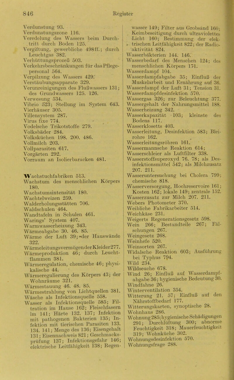 N'ercliinstimg 93. 'N^erclunstungszone 116. ^’el•edelung des Wassers beim Durch- , tritt durch Boden 125. Vergiftung, gewerbliche 498 ff.; durch Leuchtgas 382. ^erhüttungsprozeß 503. Verkehrsbeschränkungen für das Pflege- personal 564. Verpilzung des Wassers 429.' Verstäubungsapparate 329. Verunreinigungen des Flußwassers 131; des Grundwassers 125. 126. Verwesung 534. Vibrio 523; Stellung ini System 643. Vierhäuser 305. Villensystem 287. Virus fixe 774. Vodelsehe Trikotstoffe 279. Volksbäder 284. Volksküehen 198. 200. 486. Vollmilch 203. Vollparasiten 617. Vorgärten 292. Vorrauni an Isolierbaracken 481. W'^achstuchfabriken 513. Wachstum des menschlichen Körpers 180. Wachstumsintensität 180. Wachtelweizen 259. Walderholungsstätten 706. Waldschulen 464. Wandtafeln in Schulen 461. Warings’ System 407. Warmwasserheizung 343. Wärmeabgabe 30. 46. 85. Wärme der Luft 39; *der Hauswände .322. Wärmeleitungs vermögen der Kleider277. W'ärmeproduktion 46; durch Leucht- flammen 381. Wärmeregulation, chemische 46; physi- kalische 44. IVärmeregulierung des Körpers 43; der Wohnräume 321. IVärmestauimg 46. 48. 85. Wärmestrahlung von Lichtquellen 381. Wäsche als Infektionsquelle 558. Wasser als Infektionsquelle 585; Fil- tration im Hausse 162; Fleischfasern im 141; Härte 132. 137; Infektion mit pathogenen Bakterien 135; In- fektion mit tierischen Parasiten 133. 134. 141; Menge des 136; Eisengehalt 131; Kisennachweis 821; Geschmacks- prüfung 137; Infektionsgefahr 146; elektrische Leitfähigkeit 1.18; Regen- wasser 149; Filter aus Grobsand 160; , Keimbeseitigung durch ultraviolette.^ Licht 160; Bestimmung der elek- . Irischen Leitfähigkeit 822; der Radio- aktivität 824. Wasserbäkterien 144. 146. Wasserbedarf des Menschen 124; des menschlichen Körpers 171. Wasserdampf 104. Wasserdampfabgabe 35; Einfluß der Muskelarbeit und Ernährung auf 36. Wasserdampf der Luft 31; Tension 31. Wasserdampfdesinfektion 570. Wassergas 326; zur Beleuchtung 377. Wassergehalt der Xahrungsmittel 188. Wasserheizung 342. Wasserkapazität 103; kleinste des Bodens 117. Wasserklosetts 403. Wasserleitung, Desinfektion 583; Blei- rohre 162. Wasserleitungsröhren 161. Wassermarmsche Reaktion 614; Wasserschleier als Luftfilter 338. Wasserstoffsuperoxyd 76. 78; als Des- infektionsmittel 542; als Milchzusätz 207. 211. Wasseruntersuchung bei Cholera 799; chemische 818. Wasserversorgung, Hochreservoire 161; Kosten 162; lokale 149; zentrale 152. Wasserzusatz zur Milch 207. 211. Webers Photometer 370. Weibliche Fabrikarbeiter 514. Weichkäse 231. Weigerts Regenerationsgesetz 598. Wein 266; Bestandteile 267; Fäl- sclumgen 267. Weingesetz 268. Weinhefe 520. Weinsorten 267. Widalsche Reaktion 603; Ausführung bei Typhus 794. Wild 234. Wildseuche 678. Wind 26; Einfluß auf Wasserdampf- abgabe 36; hygienische Bedeutung 30. Windfahne 26. Winterventilation 354. Witterung 21. 57; Einfluß auf den Nährstoff bedarf 177. Witterungskarten, synoptische 28. Wohnhaus 286. Wohnung 285; hygienische Schädigungen 291; Durchlüftung 300; abnorme Feuchtigkeit 318; Mauerfeuchtigkeit 319; Wolmküchc 302. Wohnungsdesinfektion 570. Wohnungsfrage 288.