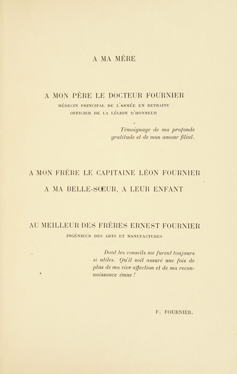A MA MÈRE A MON PÈRE LE DOCTEUR FOURNIER MÉDECIN PRINCIPAL DE l'àRMEE EN RETRAITE OFFICIER DE LA LEGION d’hONNEUR Témoignage de ma profonde gratitude et de mon amour filiat. A MON FRERE LE CAPITAINE LÉON FOURNIER A MA BELLE-SOEUR, A LEUR ENFANT AU MEILLEUR DES FRÈRES ERNEST FOURNIER INGÉNIEUR DES ARTS ET MANUFACTURES Dont les conseils me furent toujours si utiles. Qu'il soit assuré une fois de plus de ma vive affection et de ma recon- naissance émue !