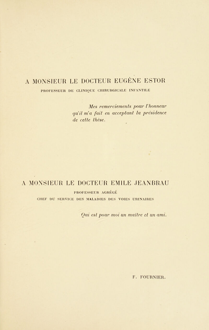 A MONSIEUR LE DOCTEUR EUGÈNE ESTOR PROFESSEUR DE CLINIQUE CHIRURGICALE INFANTILE Mes remerciements pour l'honneur qu'il m'a fait en acceptant la présidence de cette thèse. A MONSIEUR LE DOCTEUR EMILE JEANBRAU PROFESSEUR AGREGE CHEF DU SERVICE DES MALADIES DES VOIES URINAIRES Oui est pour moi un maître et un ami.