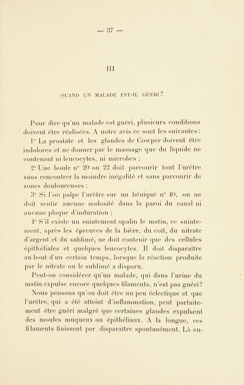 QUAND UN MALADE EST-IL GUÉRI? Pour dire qu’un malade esl guéri, plusieurs conditions doivent être réalisées. A notre avis ce sont les suivantes: 1° La prostate et les glandes de Cowper doivent être indolores et ne donner par le massage que du liquide ne contenant ni leucocytes, ni microbes ; 2° Une boule n° 20 ou 22 doit parcourir tout l'urètre sans rencontrer la moindre inégalité et sans parcourir de zoues douloureuses ; 3° Si l’on palpe l’urètre sur un béniqué n° 40, on ne doit sentir aucune nodosité dans la paroi du canal ni aucune plaque d’induration ; 4° S'il existe un suintement opalin le matin, ce suinte- ment, après les épreuves de la bière, du coït, du nitrate d’argent et du sublimé, ne doit contenir que des cellules épithéliales et quelques leucocytes. Il doit disparaître au bout d’un certain temps, lorsque la réaction produite par le nitrate ou le sublimé a disparu. Peut-on considérer qu’un malade, qui dans l’urine du matin expulse encore quelques filaments, n’est pas guéri? Nous pensons qu’on doit être un peu éclectique et que l’urètre, qui a été atteint d’inflammation, peut parfaite- ment être guéri malgré que certaines glandes expulsent des moules muqueux ou épithéliaux. A la longue, ces filaments finissent par disparaître spontanément. Là en-