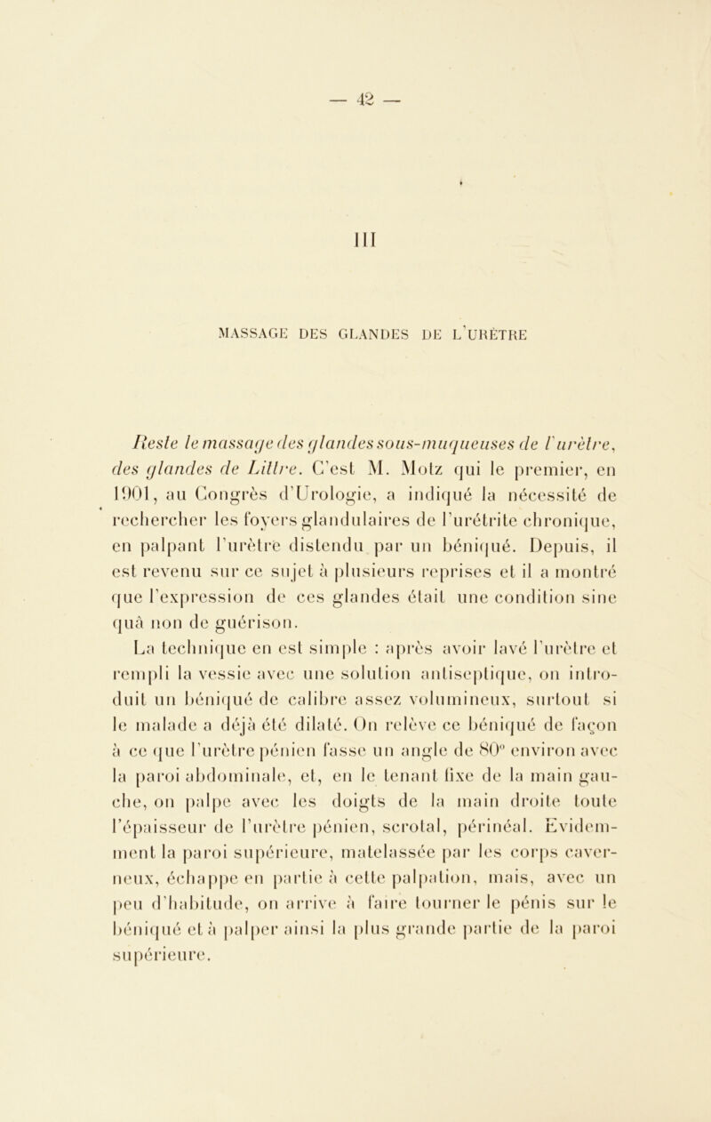 III MASSAGE DES GLANDES DE L’URÈTRE Ilesle le massage des glandes sous-muqueuses de ïurètre, des (jlandes de Littré. C’est M. Motz qui le premier, en 1901, au Congrès d1 Urologie, a indiqué la nécessité de rechercher les foyers glandulaires de l’urétrite chronique, en palpant l'urètre distendu par un béniqué. Depuis, il est revenu sur ce su jet à plusieurs reprises et il a montré que l’expression de ces glandes était une condition sine quà non de guérison. La technique en est simple : après avoir lavé l’urètre et rempli la vessie avec une solution antiseptique, on intro- duit un béniqué de calibre assez volumineux, surtout si le malade a déjà été dilaté. On relève ce béniqué de façon à ce ({lie l’urètre pénien fasse un angle de 80° environ avec la paroi abdominale, et, en le tenant tixe de la main gau- che, on palpe avec les doigts de la main droite toute l’épaisseur de l’urètre pénien, scrotal, périnéal. Evidem- ment la paroi supérieure, matelassée par les corps caver- neux, échappe en partie à cette palpation, mais, avec un peu d’habitude, on arrive à faire tourner le pénis sur le béniqué et à palper ainsi la plus grande partie de la paroi supérieure.