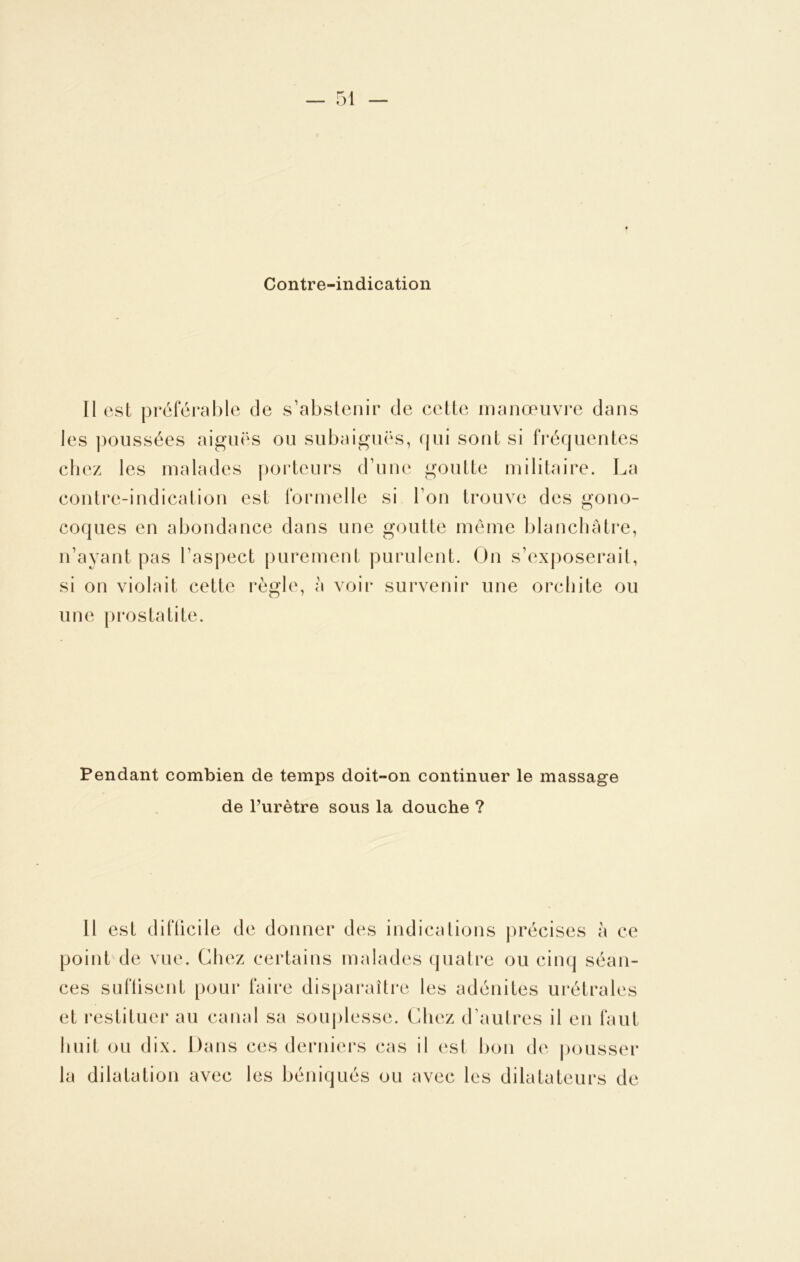 Contre-indication Il est préférable de s’abstenir de cette manœuvre dans les poussées aiguës ou subaiguës, qui sont si fréquentes chez les malades porteurs d’une goutte militaire. La contre-indication est formelle si l’on trouve des gono- coques en abondance dans une goutte même blanchâtre, n’ayant pas l’aspect purement purulent. On s’exposerait, si on violait cette règle, à voir survenir une orchite ou une prostatite. Pendant combien de temps doit-on continuer le massage de l’urètre sous la douche ? Il est difficile de donner des indications précises à ce point de vue. Chez certains malades quatre ou cinq séan- ces suffisent pour faire disparaître les adénites urétrales et restituer au canal sa souplesse. Chez d’autres il en faut huit ou dix. Dans ces derniers cas il est bon de pousser la dilatation avec les béniqués ou avec les dilatateurs de