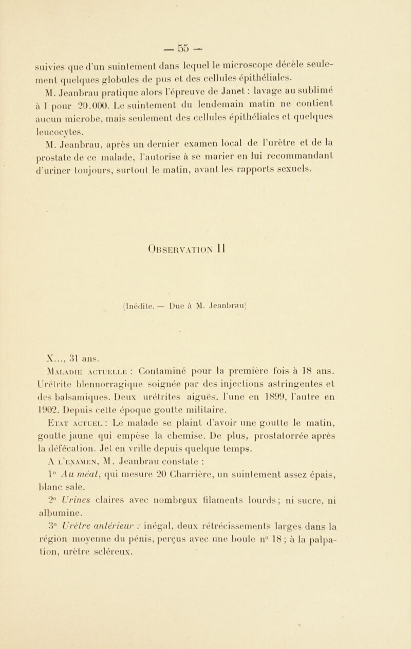 suivies que d’un suintement dans lequel le microscope décèle seule- ment quelques globules de pus et des cellules épitheliales. M. Jeanbrau pratique alors l’épreuve de Janet : lavage au sublimé àl pour 20.000. Le suintement du lendemain matin ne contient aucun microbe, mais seulement des cellules epithéliales et quelques leucocytes. M. Jeanbrau, après un dernier examen local de l’urètre et de la prostate de ce malade, l’autorise à se marier en lui recommandant d’uriner toujours, surtout le matin, avant les rapports sexuels. Observation 11 (Inédite. — Due à M. Jeanbrau) X..., 31 ans. Maladie actuelle : Contaminé pour la première fois à 18 ans. Urétrite blennorragique soignée par des injections astringentes et des balsamiques. Deux urétrites aiguës, l’une en 1899, l’autre en 1902. Depuis cette époque goutte militaire. Etat actuel : Le malade se plaint d’avoir une goutte le matin, goutte jaune qui empèse la chemise. De plus, proslatorrée après la défécation. Jet en vrille depuis quelque temps. A l’examen, M. Jeanbrau constate : 1° Ail méat, qui mesure 20 Charrière, un suintement assez épais, blanc sale. 2° Urines claires avec nombreux filaments lourds; ni sucre, ni albumine. 3° Urètre antérieur : inégal, deux rétrécissements larges dans la région moyenne du pénis, perçus avec une boule n° 18; à la palpa- tion, urètre scléreux.