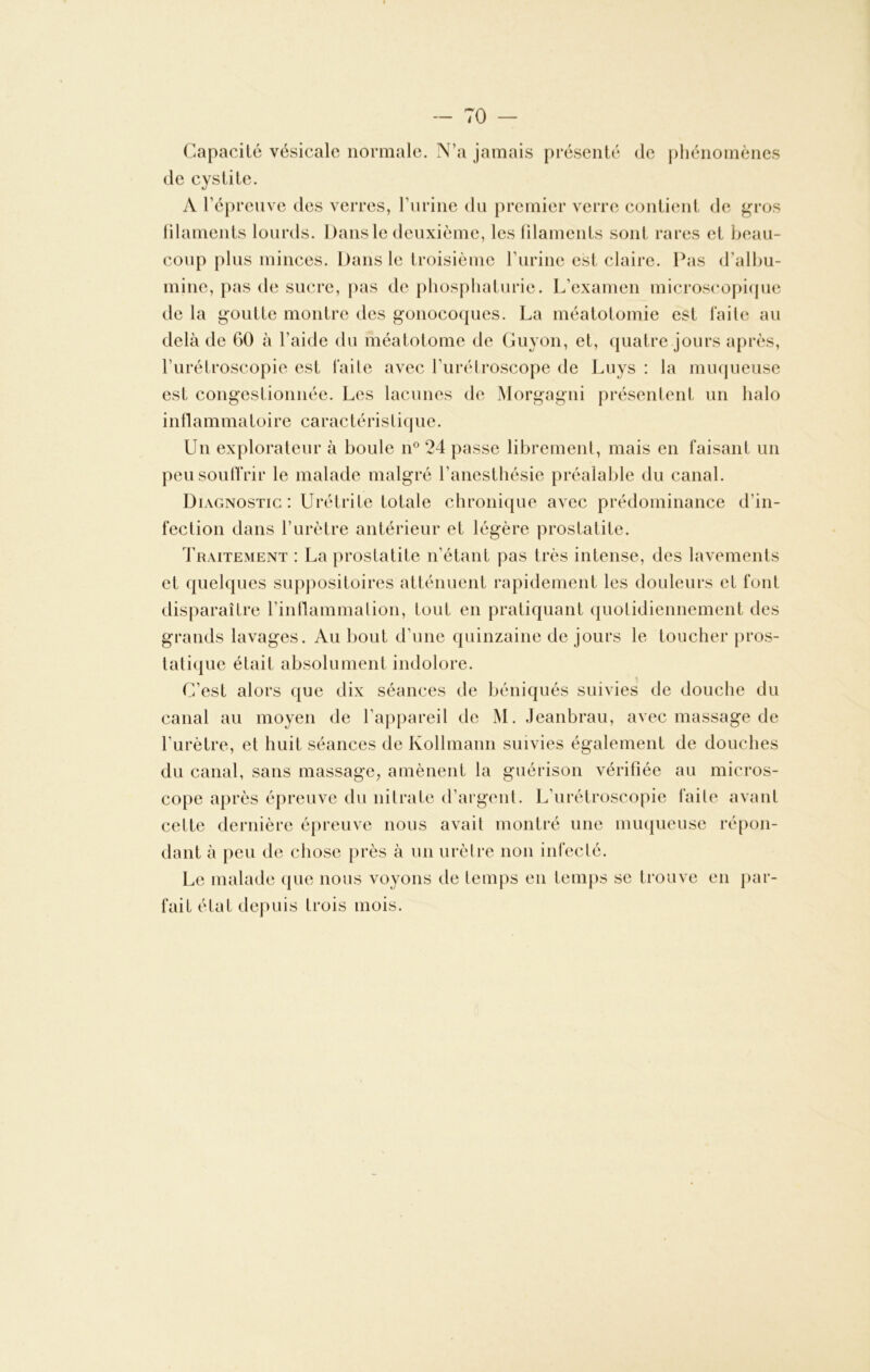 I — 70 — Capacité vésicale normale. N’a jamais présenté de phénomènes de cystite. A l’épreuve des verres, l’urine du premier verre contient de gros filaments lourds. Dans le deuxième, les filaments sont rares et beau- coup plus minces. Dans le troisième l’urine est claire. Pas d’albu- mine, pas de sucre, pas de phospliaturie. L’examen microscopique de la goutte montre des gonocoques. La méatotomie est faite au delà de 60 à l’aide du méatotome de Guyon, et, quatre jours après, l’urétroscopie est faite avec l’urétroscope de Luys : la muqueuse est congestionnée. Les lacunes de Morgagni présentent un halo inflammatoire caractéristique. Un explorateur à boule n° 24 passe librement, mais en faisant un peu souffrir le malade malgré l’anesthésie préalable du canal. Diagnostic: Urétrite totale chronique avec prédominance d’in- fection dans l’urètre antérieur et légère prostatite. Traitement : La prostatite n’étant pas très intense, des lavements et quelques suppositoires atténuent rapidement les douleurs et font disparaître l’inflammalion, tout en pratiquant quotidiennement des grands lavages. Au bout d’une quinzaine de jours le toucher pros- tatique était absolument indolore. C’est alors que dix séances de béniqués suivies de douche du canal au moyen de l’appareil de M. Jeanbrau, avec massage de l’urètre, et huit séances de Kollmann suivies également de douches du canal, sans massage, amènent la guérison vérifiée au micros- cope après épreuve du nitrate d’argent. L’urétroscopie faite avant cette dernière épreuve nous avait montré une muqueuse répon- dant à peu de chose près à un urètre non infecté. Le malade que nous voyons de temps en temps se trouve en par- fait état depuis trois mois.