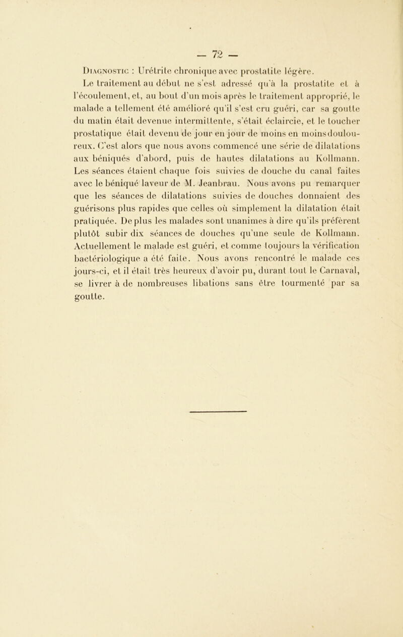 Di agnostig : Urétrite chronique avec prostatite légère. Le traitement au début ne s’est adressé qu’à la prostatite et à l’écoulement, et, au bout d’un mois après le traitement approprié, le malade a tellement été amélioré qu’il s’est cru guéri, car sa goutte du matin était devenue intermittente, s’était éclaircie, et le toucher prostatique était devenu de jour en jour de moins en moins doulou- reux. (Lest alors que nous avons commencé une série de dilatations aux béniqués d’abord, puis de hautes dilatations au Kollmann. Les séances étaient chaque fois suivies de douche du canal faites avec le béniqué laveur de M. Jeanbrau. Nous avons pu remarquer que les séances de dilatations suivies de douches donnaient des guérisons plus rapides que celles où simplement la dilatation était pratiquée. Déplus les malades sont unanimes à dire qu’ils préfèrent plutôt subir dix séances de douches qu’une seule de Kollmann. Actuellement le malade est guéri, et comme toujours la vérification bactériologique a été faite. Nous avons rencontré le malade ces jours-ci, et il était très heureux d’avoir pu, durant tout le Carnaval, se livrer à de nombreuses libations sans être tourmenté par sa goutte.