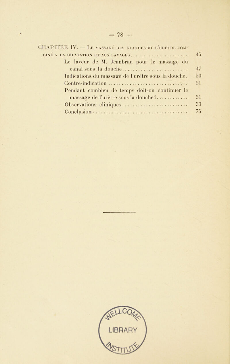 CHAPITRE IV. — Le massage des glandes de l’urètre com- biné A LA DILATATION ET AUX LAVAGES 45 Le laveur de M. Jeanbrau pour le massage du canal sous la douche 47 Indications du massage de l’urètre sous la douche. 50 Contre-indication 51 Pendant combien de temps doil-on continuer le massage de l’urètre sous la douche? 51 Observations cliniques 53 Conclusions 75