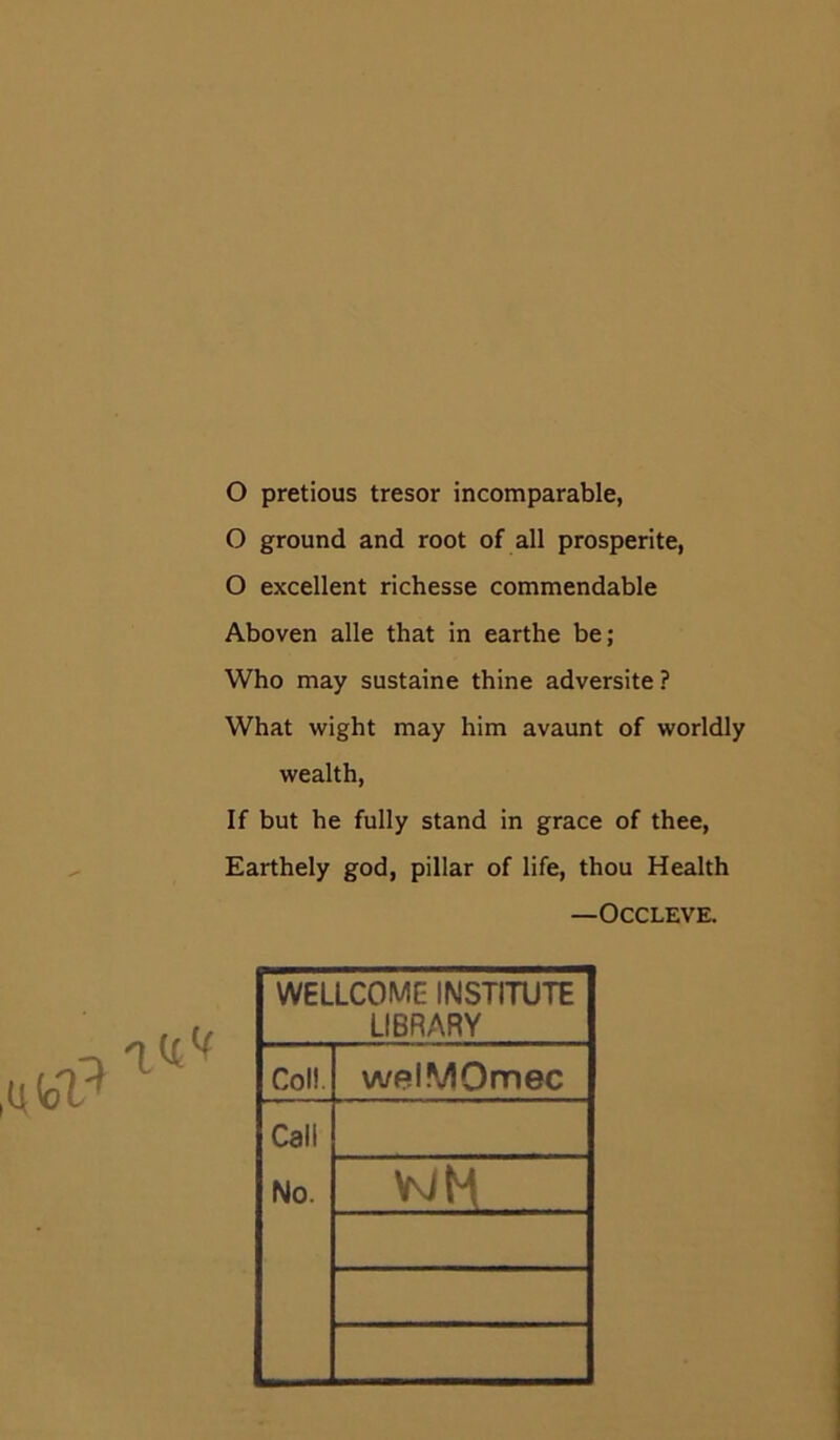 O pretious tresor incomparable, O ground and root of all prosperite, O excellent richesse commendable Aboven alle that in earthe be; Who may sustaine thine adversite? What wight may him avaunt of worldly wealth, If but he fully stand in grace of thee, Earthely god, pillar of life, thou Health —OCCLEVE. WELLCOME INSTITUTE LIBRARY Coll. welMQmec Call No. WH