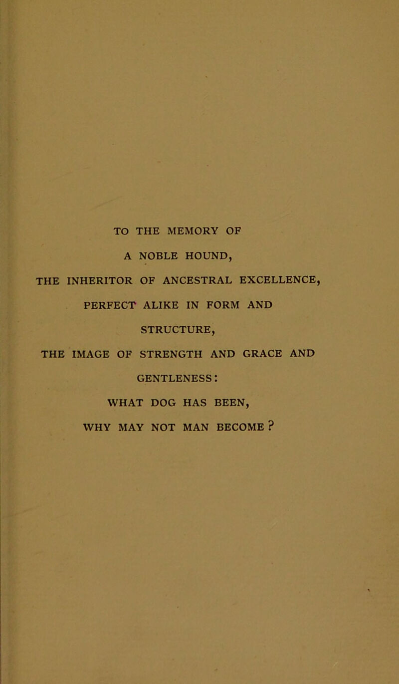TO THE MEMORY OF A NOBLE HOUND, THE INHERITOR OF ANCESTRAL EXCELLENCE, PERFECT ALIKE IN FORM AND STRUCTURE, THE IMAGE OF STRENGTH AND GRACE AND GENTLENESS: WHAT DOG HAS BEEN, WHY MAY NOT MAN BECOME ?
