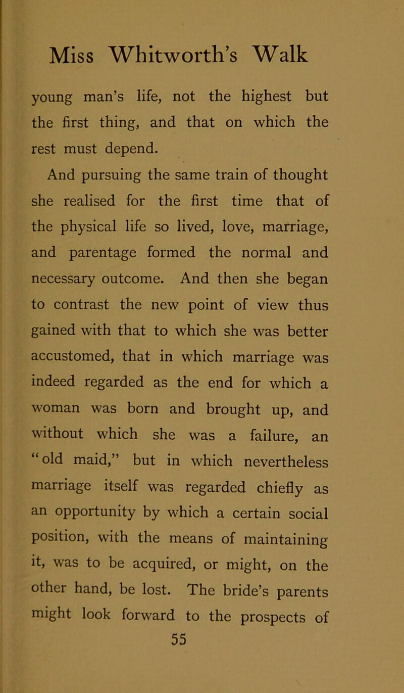 young man’s life, not the highest but the first thing, and that on which the rest must depend. And pursuing the same train of thought she realised for the first time that of the physical life so lived, love, marriage, and parentage formed the normal and necessary outcome. And then she began to contrast the new point of view thus gained with that to which she was better accustomed, that in which marriage was indeed regarded as the end for which a woman was born and brought up, and without which she was a failure, an “ old maid,” but in which nevertheless marriage itself was regarded chiefly as an opportunity by which a certain social position, with the means of maintaining it, was to be acquired, or might, on the other hand, be lost. The bride’s parents might look forward to the prospects of