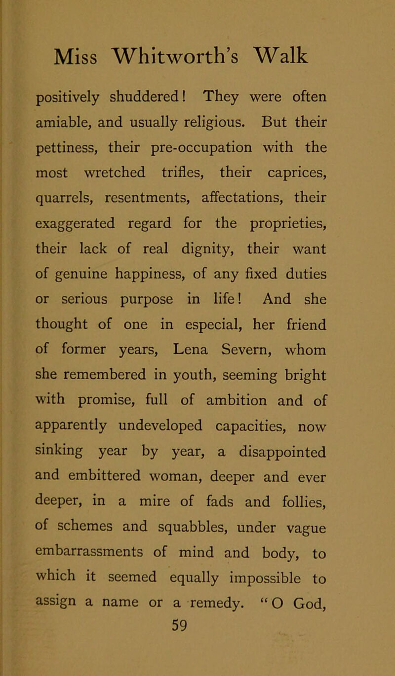 positively shuddered! They were often amiable, and usually religious. But their pettiness, their pre-occupation with the most wretched trifles, their caprices, quarrels, resentments, affectations, their exaggerated regard for the proprieties, their lack of real dignity, their want of genuine happiness, of any fixed duties or serious purpose in life! And she thought of one in especial, her friend of former years, Lena Severn, whom she remembered in youth, seeming bright with promise, full of ambition and of apparently undeveloped capacities, now sinking year by year, a disappointed and embittered woman, deeper and ever deeper, in a mire of fads and follies, of schemes and squabbles, under vague embarrassments of mind and body, to which it seemed equally impossible to assign a name or a remedy. “ O God,