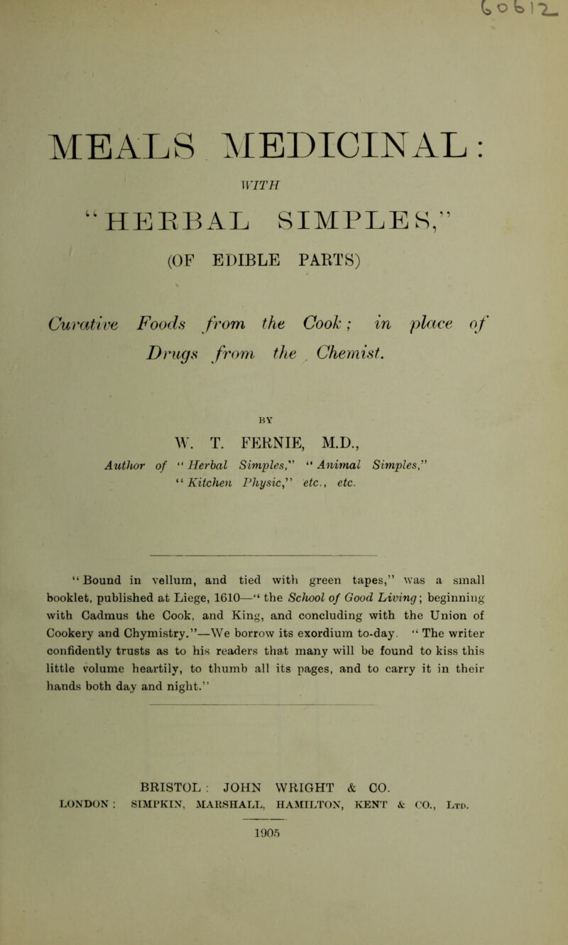 t o b 1*^ MEALS MEDICINAL: Curative Foods from the Cook; in place of Drugs from the , Chemist, “Bound in vellum, and tied with green tapes,” was a small booklet, published at Liege, 1610—“ the School of Good Living; beginning with Cadmus the Cook, and King, and concluding with the Union of Cookery and Chymistry.”—We borrow its exordium to-day. “ The writer confidently trusts as to his readers that many will be found to kiss this little volume heartily, to thumb all its pages, and to carry it in their hands both day and night.” BRISTOL ; JOHN WRIGHT & CO. LONDON : STMPKIN, MARSHALL, HAMILTON, KEN P & CO., Ltd. WITH L ' SIMPLES,” (OP EDIBLE PARTS) BY AV. T. FERNIE, M.D., Author of “ Herbal Simples,'' “ Animal Simples, Kitchen Physic^ etc., etc. 1905