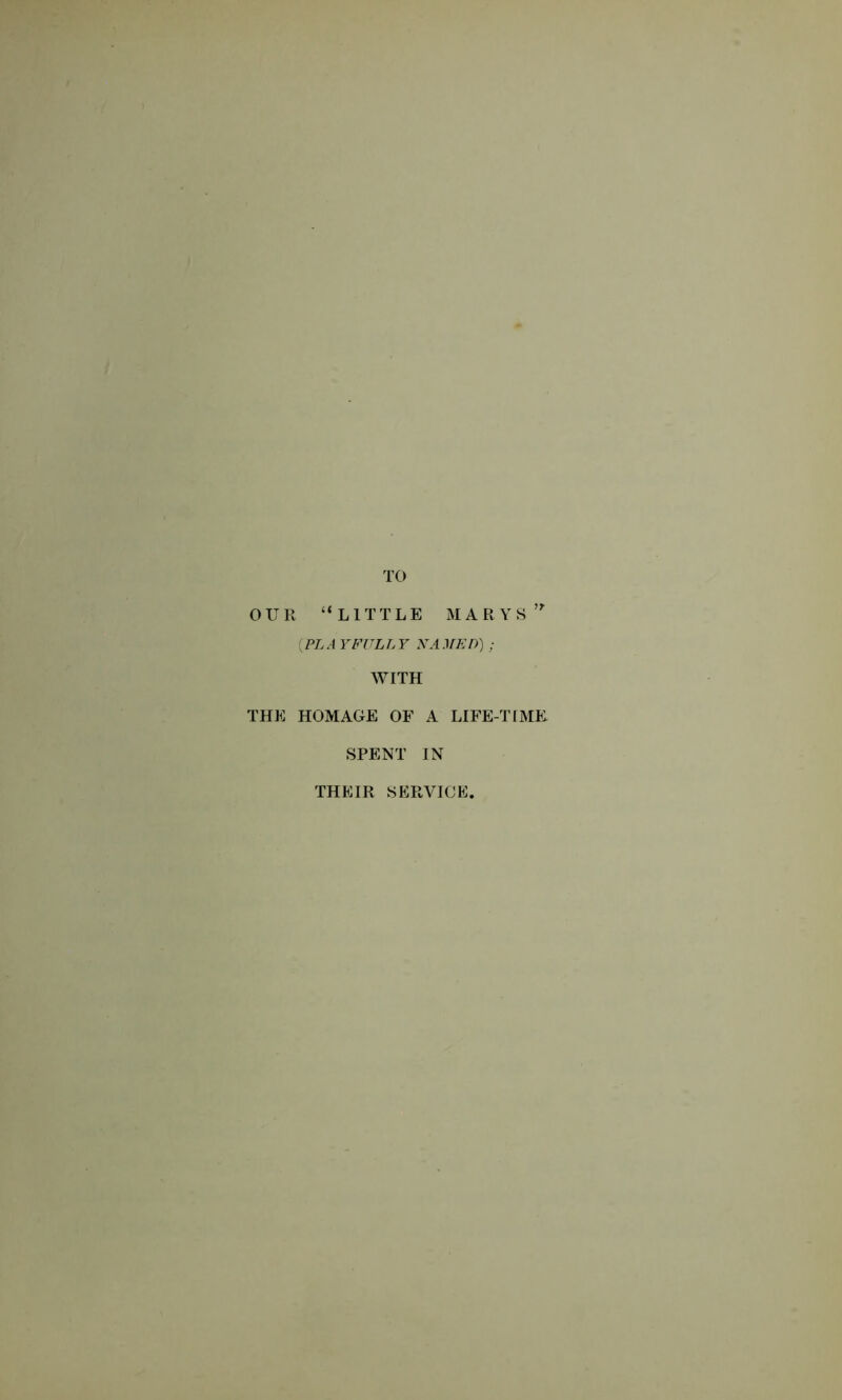 OUR “LITTLE MARYS {PLAYFULLY NAMED) ; WITH THE HOMAGE OF A LIFE-TIME SPENT IN THEIR SERVICE.