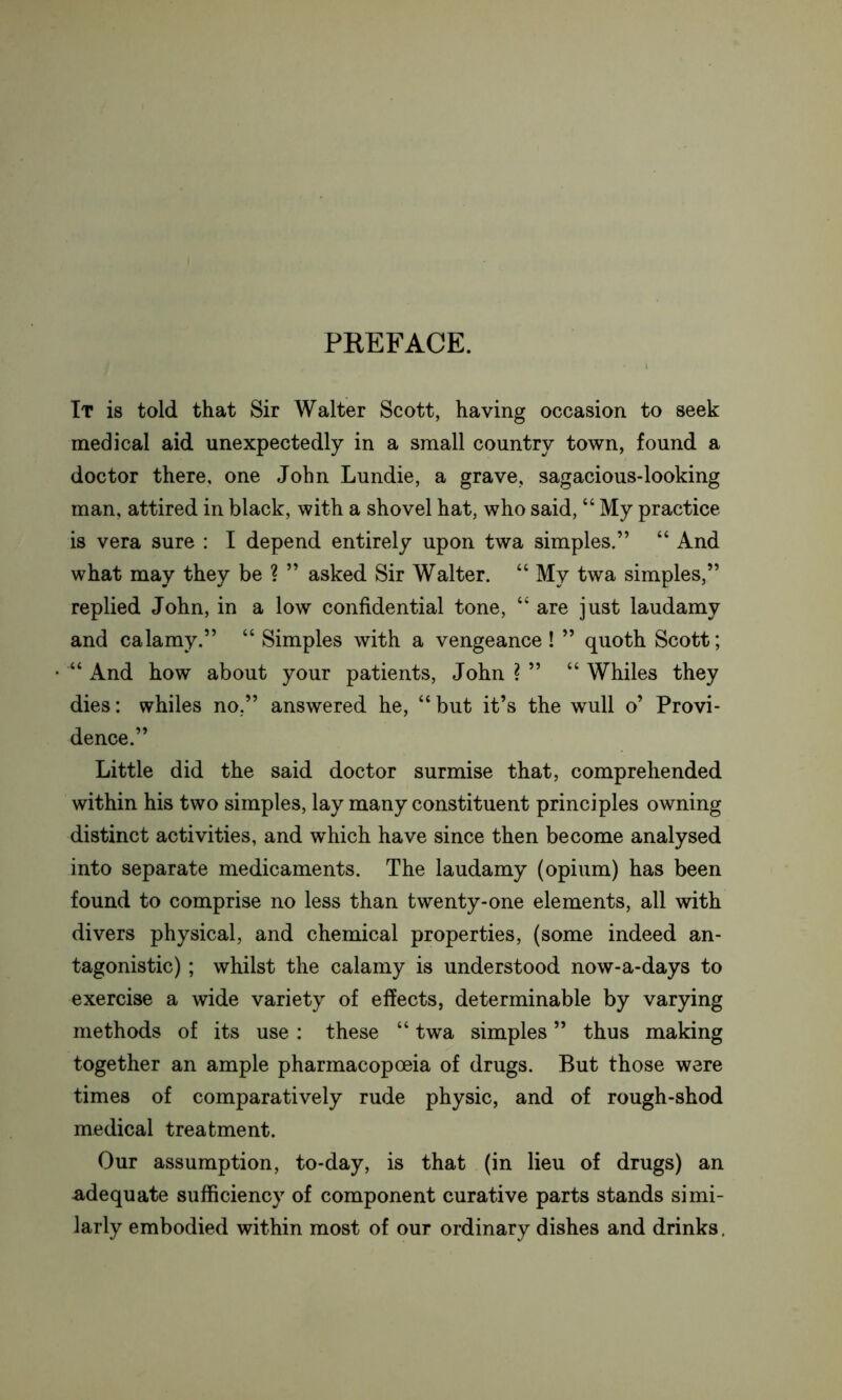 PREFACE. It is told that Sir Walter Scott, having occasion to seek medical aid unexpectedly in a small country town, found a doctor there, one John Lundie, a grave, sagacious-looking man, attired in black, with a shovel hat, who said, “ My practice is vera sure : I depend entirely upon twa simples.” “ And what may they be ? ” asked Sir Walter. “ My twa simples,” replied John, in a low confidential tone, “ are just laudamy and calamy.” “ Simples with a vengeance ! ” quoth Scott; “ And how about your patients, John ? ” “ Whiles they dies: whiles no.” answered he, “but it’s the wull o’ Provi- dence.” Little did the said doctor surmise that, comprehended within his two simples, lay many constituent principles owning distinct activities, and which have since then become analysed into separate medicaments. The laudamy (opium) has been found to comprise no less than twenty-one elements, all with divers physical, and chemical properties, (some indeed an- tagonistic) ; whilst the calamy is understood now-a-days to exercise a wide variety of effects, determinable by varying methods of its use: these “ twa simples ” thus making together an ample pharmacopoeia of drugs. But those were times of comparatively rude physic, and of rough-shod medical treatment. Our assumption, to-day, is that (in lieu of drugs) an adequate sufficiency of component curative parts stands simi- larly embodied within most of our ordinary dishes and drinks.