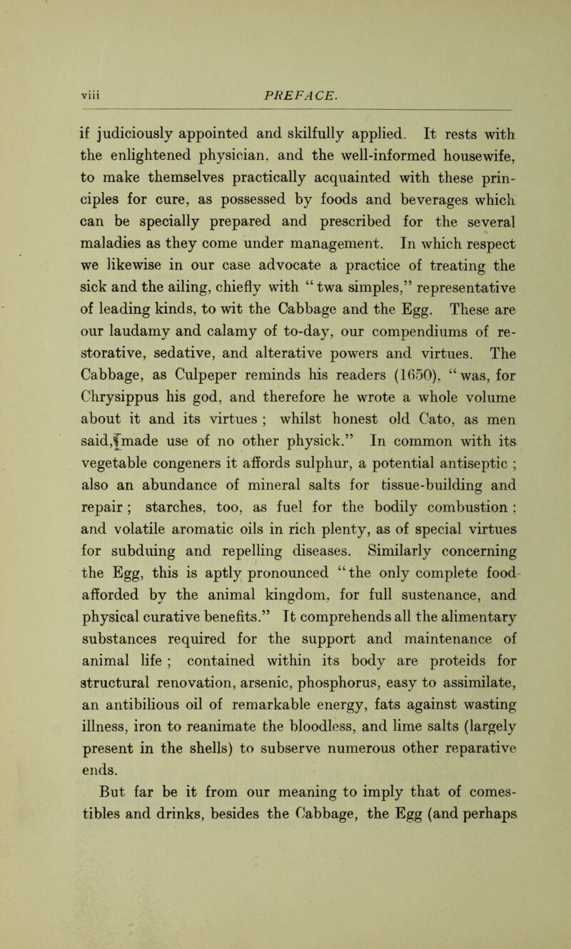 if judiciously appointed and skilfully applied. It rests with the enlightened physician, and the well-informed housewife, to make themselves practically acquainted with these prin- ciples for cure, as possessed by foods and beverages which can be specially prepared and prescribed for the several maladies as they come under management. In which respect we likewise in our case advocate a practice of treating the sick and the ailing, chiefly with “ twa simples,” representative of leading kinds, to wit the Cabbage and the Egg. These are our laudamy and calamy of to-day, our compendiums of re- storative, sedative, and alterative powers and virtues. The Cabbage, as Culpeper reminds his readers (1650), “was, for Chrysippus his god, and therefore he wrote a whole volume about it and its virtues ; whilst honest old Cato, as men said,fmade use of no other physick.” In common with its vegetable congeners it affords sulphur, a potential antiseptic ; also an abundance of mineral salts for tissue-building and repair ; starches, too, as fuel for the bodily combustion ; and volatile aromatic oils in rich plenty, as of special virtues for subduing and repelling diseases. Similarly concerning the Egg, this is aptly pronounced “the only complete food afforded by the animal kingdom, for full sustenance, and physical curative benefits.” It comprehends all the alimentary substances required for the support and maintenance of animal life ; contained within its body are proteids for structural renovation, arsenic, phosphorus, easy to assimilate, an antibilious oil of remarkable energy, fats against wasting illness, iron to reanimate the bloodless, and lime salts (largely present in the shells) to subserve numerous other reparative ends. But far be it from our meaning to imply that of comes- tibles and drinks, besides the Cabbage, the Egg (and perhaps