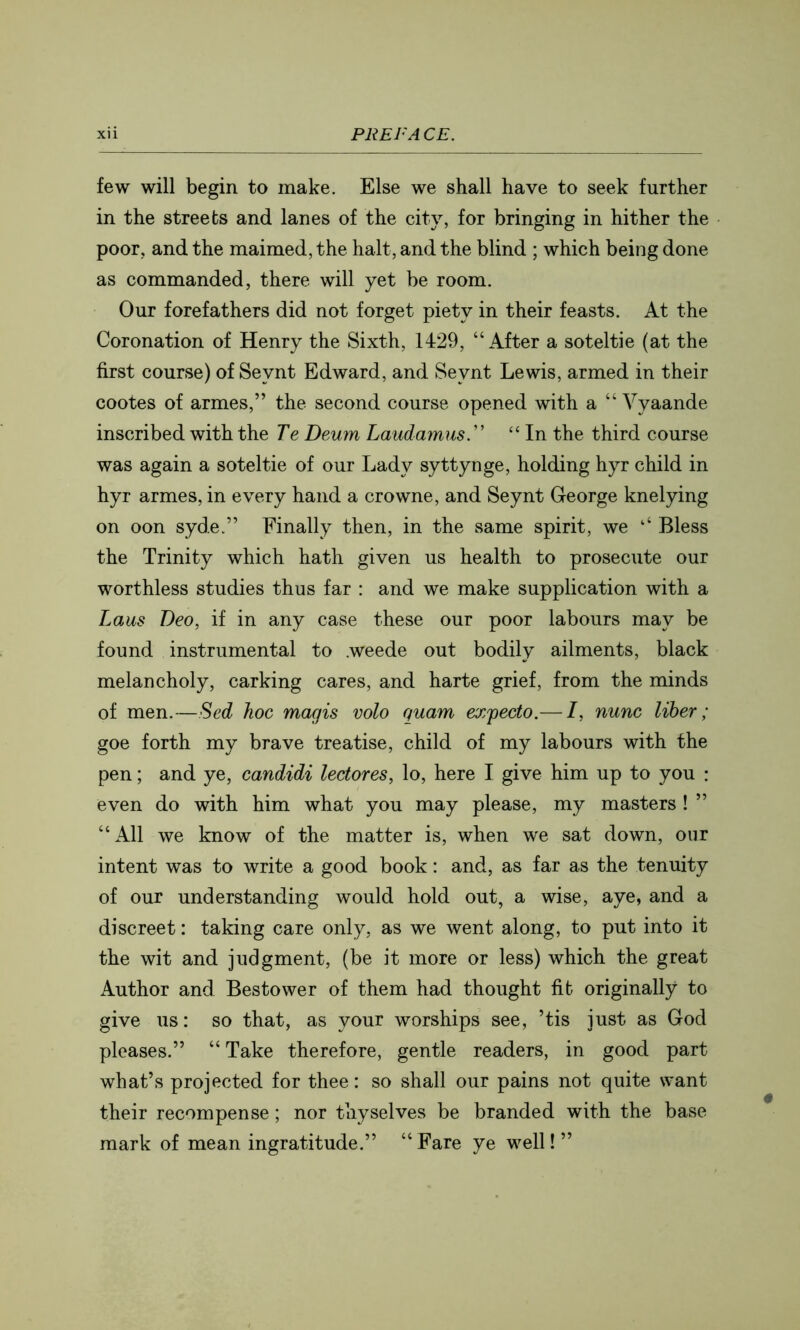 few will begin to make. Else we shall have to seek further in the streets and lanes of the city, for bringing in hither the poor, and the maimed, the halt, and the blind ; which being done as commanded, there will yet be room. Our forefathers did not forget piety in their feasts. At the Coronation of Henry the Sixth, 1429, “After a soteltie (at the first course) of Seynt Edward, and Seynt Lewis, armed in their cootes of armes,” the second course opened with a “ Vyaande inscribed with the Te Beum Laudamus.'' “ In the third course was again a soteltie of our Lady syttynge, holding hyr child in hyr armes, in every hand a crowne, and Seynt George knelying on oon syde.” Finally then, in the same spirit, we ‘‘ Bless the Trinity which hath given us health to prosecute our worthless studies thus far : and we make supplication with a Laus Deo, if in any case these our poor labours may be found instrumental to .weede out bodily ailments, black melancholy, carking cares, and harte grief, from the minds of men.—Sed hoc magis volo quam expecto.— I, nunc liber; goe forth my brave treatise, child of my labours with the pen; and ye, candidi lectores, lo, here I give him up to you : even do with him what you may please, my masters ! ” “All we know of the matter is, when we sat down, our intent was to write a good book: and, as far as the tenuity of our understanding would hold out, a wise, aye, and a discreet: taking care only, as we went along, to put into it the wit and judgment, (be it more or less) which the great Author and Bestower of them had thought fit originally to give us: so that, as your worships see, ’tis just as God pleases.” “Take therefore, gentle readers, in good part what’s projected for thee: so shall our pains not quite want their recompense; nor thy selves be branded with the base mark of mean ingratitude.” “Fare ye well!”