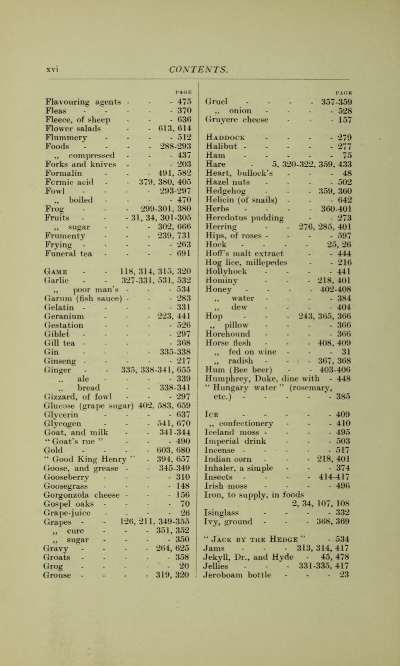 Flavouring agents Fleas Fleece, of sheep Flower salads Flummery Foods ,, compressed Forks and knives Formalin Formic acid Fowl ,, boiled Frog Fruits ,, sugar Frumenty Frying - Funeral tea - 475 - 370 - G36 013, 614 - 512 288-293 - 437 - 203 - 491, 582 379, 380, 405 - 293-297 - 470 299-301, 380 31, 34, 301-305 - 302, 666 - 239,731 - 263 - 691 335 Game - - 1 Garlic - - J ,, poor man’s Garum (fish sauce) Gelatin - Geranium Gestation Giblet Gill tea - Gin Ginseng - Ginger ale ,, bread Gizzard, of fowl Glucose (grape sugar) Glycerin Glycogen Goat, and milk “ Goat’s rue ” Gold “ Good King Henry Goose, and grease - Gooseberry Goosegrass Gorgonzola cheese - Gospel oaks - Grape-juice Grapes - ,, cure ,, sugar Gravy Groats Grog Grouse - 126, 21 314, 315, 320 331, 531. 532 - 534 - 283 - 331 223, 441 - 526 - 297 - 368 335-338 - 217 338-341, 655 - 339 - 338-341 - 297 402, 583, 659 - 637 541, 670 341-344 - 490 603, 680 394, 657 345-349 - 310 - 148 - 156 - 70 - 26 1, 349-355 351, 352 - 350 264, 625 - 358 - 20 319, 320 Gruel I'AGK - 357-359 ,. onion - 528 Gruyere cheese - 157 Haddock - 279 Halibut - - 277 Ham - 75 Hare - 5, 320-322, 359, 433 Heart, bullock’s - 48 Hazel nuts - 502 Hedgehog - 359, 360 Helicin (of snails) - - 642 Herbs - 360-401 Heredotus pudding - 273 Herring 276, 285, 401 Hips, of roses - - 597 Hock - 25, 26 Hoff’s malt extract - 444 Hog lice, millepedes - 216 Hollyhock - 441 Hominy - 218,401 Honey - 402-408 ,, water - 384 ,, dew - 404 Hop 243, 365, 366 ,, pillow Horehound - 366 - 366 Horse flesh - 408, 409 ,, fed on wine - 31 ,, radish - 367, 368 Hum (Bee beer) - 403-406 Humphrey, Duke, dine with - 448 “ Hungary water ” (rosemary. etc.) - 385 Ice - 409 ,, confectionery - 410 Iceland moss - - 495 Imperial drink - 503 Incense - - - - 517 Indian corn - 218, 401 Inhaler, a simple - 374 Insects - 414-417 Irish moss - 496 Iron, to supply, in foods 2, 34, 107, 108 Isinglass - 332 Ivy, ground - 368, 369 “ Jack by the Hedge ” - 534 Jams - - - 313, 314, 417 Jekyll, Dr., and Hyde - 45, 478 Jellies - - - 331-335, 417 Jeroboam bottle - - - 23