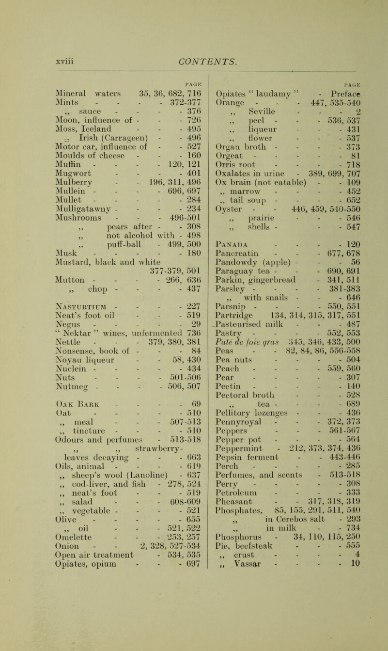 I’AGE Mineral waters 35, 36, 682, 716 Mints .... 372-377 ,, sauce . - - - 376 Moon, influence of - - - 726 Moss, Iceland - - - 495 ;; Irish (Carrageen) - - 496 Motor car, influence of - - 527 Moulds of cheese - - - 160 Muffin - - - - 120, 121 Mug wort - - - - 401 Mulberry - - 196, 311, 496 Mullein - . . . 696, 697 Mullet 284 Mulligatawny . - - - 234 Mushrooms - - - 496-501 ,, pears after - - 308 ,, not alcohol with - 498 „ puff-ball - 499, 500 Musk 180 IMustard, black and white 377-379, 501 Mutton - - - - 266, 636 ,, chop - - - - 437 Nasturtium - - - - 227 Neat’s foot oil - - - 519 Negus - - - - - 29 “ Nektar ” wines, unfermented 736 Nettle - - - 379, 380, 381 Nonsense, book of - - - 84 Noyau liqueur - - 58, 430 Nuclein ----- 434 Nuts .... 501-506 Nutmeg - - - - 506, 507 - 69 - 510 507-513 - 510 513-518 Oak Bark Oat „ meal ,, tincture Odours and perfu leaves decaying - - - (>63 Oils, animal - - - - 619 ,, sheep’s wool (Lanolinc) - 637 ,, cod-liver, and fish - 278, 524 ,, neat’s foot - - - 519 „ salad - - - 608-609 ,, vegetable - - - - 521 Olive 655 ,, oil - - - 521, 522 Omelette - - - 253, 257 Onion - - 2, 328, 527-534 Open air treatment - 534, 535 Opiates, opium - - - 697 I’AUE Opiates “ laudamy ” - Preface Orange 447, 535-540 ,, Seville - 2 ,, peel - 536,537 liqueur - 431 ,, flower - 537 Organ broth - - 373 Orgeat - 81 Orris root - 718 Oxalates in urine 389, 699, 707 Ox brain (not eatable) - 109 ,, marrow - 452 ,, tail soup - - 652 Oyster - - 446, 459, 510-550 ,, prairie - 546 ,, shells - - 547 Panada - 120 Pancreatin - 677,678 Pandowdy (apple) - - 56 Paraguay tea - - 690, 691 Parkin, gingerbread - 341,511 Parsley - - 381-383 ,, with snails - - 646 Parsnip - - 550, 551 Partridge 134, 314, 315, 317, 551 .Pasteurised milk - 487 Pastry - 552, 553 Pate de foie gra-i 345, 346, 433, 500 Peas - - 82, 84, 86, 556-558 Pea nuts - 504 Peach - 559, 560 Pear - 307 Pectin - 140 Pectoral broth - 528 ,, tea - - 689 Pellitory lozenges - - 436 Pennyroyal - 372,373 Peppers - 561-567 Pepper pot - 564 Peppermint - 212, 373, 374, 436 Pepsin ferment - 443-446 Perch - 285 Perfumes, and scents - 513-518 Perry - 308 Petroleum - 333 Pheasant 317, 318, 319 Phosphates, 85, 155, 291, 511, 540 ,, in Cerebos salt - 293 ,, in milk - 734 Phosphorus - 34,110,115,250 Pie, beefsteak - 555 „ crust - 4 ,, Vassgj - 10