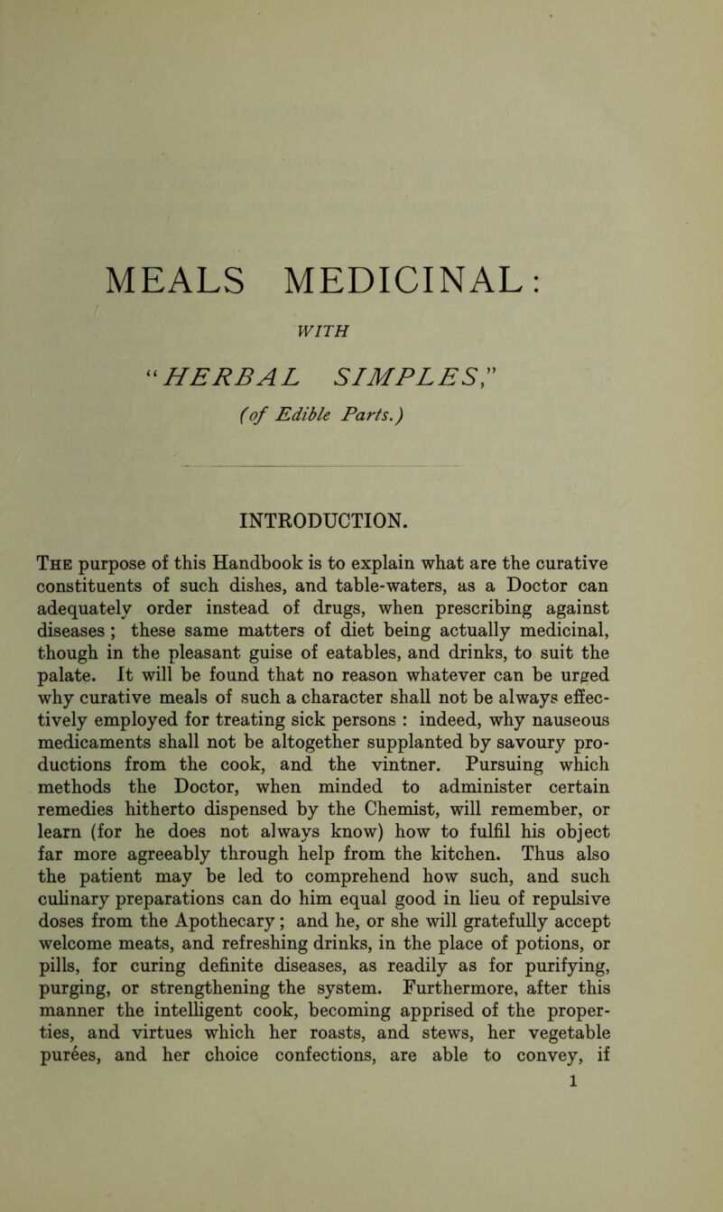 MEALS MEDICINAL: WITH ‘ HERBAL simples;' (of Edible Parts.) INTRODUCTION. The purpose of this Handbook is to explain what are the curative constituents of such dishes, and table-waters, as a Doctor can adequately order instead of drugs, when prescribing against diseases ; these same matters of diet being actually medicinal, though in the pleasant guise of eatables, and drinks, to suit the palate. It will be found that no reason whatever can be urged why curative meals of such a character shall not be always effec- tively employed for treating sick persons : indeed, why nauseous medicaments shall not be altogether supplanted by savoury pro- ductions from the cook, and the vintner. Pursuing which methods the Doctor, when minded to administer certain remedies hitherto dispensed by the Chemist, will remember, or learn (for he does not always know) how to fulfil his object far more agreeably through help from the kitchen. Thus also the patient may be led to comprehend how such, and such cuhnary preparations can do him equal good in lieu of repulsive doses from the Apothecary; and he, or she will gratefully accept welcome meats, and refreshing drinks, in the place of potions, or pills, for curing definite diseases, as readily as for purifying, purging, or strengthening the system. Furthermore, after this manner the intelligent cook, becoming apprised of the proper- ties, and virtues which her roasts, and stews, her vegetable purees, and her choice confections, are able to convey, if