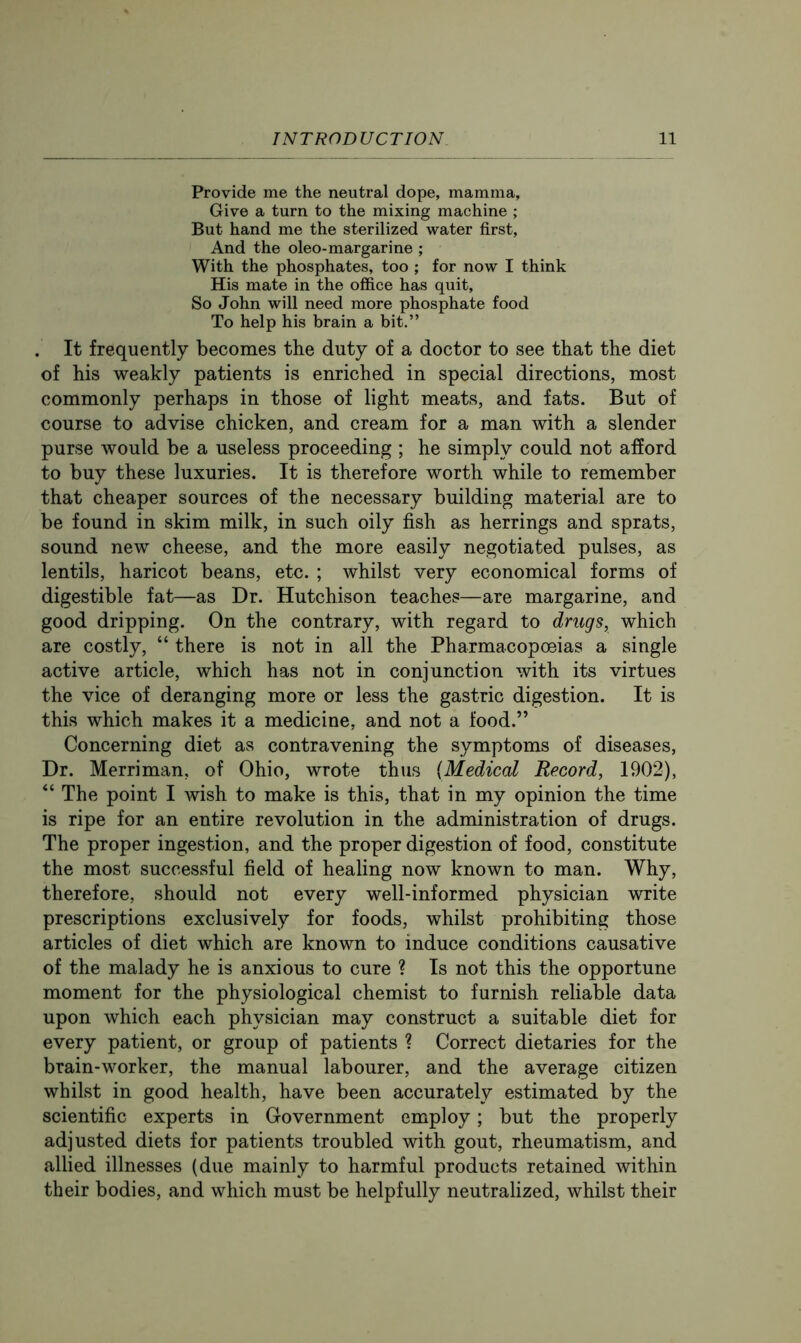Provide me the neutral dope, mamma. Give a turn to the mixing machine ; But hand me the sterilized water first. And the oleo-margarine ; With the phosphates, too ; for now I think His mate in the office has quit. So John will need more phosphate food To help his brain a bit.” . It frequently becomes the duty of a doctor to see that the diet of his weakly patients is enriched in special directions, most commonly perhaps in those of light meats, and fats. But of course to advise chicken, and cream for a man with a slender purse would be a useless proceeding ; he simply could not afford to buy these luxuries. It is therefore worth while to remember that cheaper sources of the necessary building material are to be found in skim milk, in such oily fish as herrings and sprats, sound new cheese, and the more easily negotiated pulses, as lentils, haricot beans, etc. ; whilst very economical forms of digestible fat—as Dr. Hutchison teaches—are margarine, and good dripping. On the contrary, with regard to drugs, which are costly, “ there is not in all the Pharmacopoeias a single active article, which has not in conjunction with its virtues the vice of deranging more or less the gastric digestion. It is this which makes it a medicine, and not a food.” Concerning diet as contravening the symptoms of diseases. Dr. Merriman, of Ohio, wrote thus {Medical Record, 1902), “ The point I wish to make is this, that in my opinion the time is ripe for an entire revolution in the administration of drugs. The proper ingestion, and the proper digestion of food, constitute the most successful field of healing now known to man. Why, therefore, should not every well-informed physician write prescriptions exclusively for foods, whilst prohibiting those articles of diet which are known to induce conditions causative of the malady he is anxious to cure ? Is not this the opportune moment for the physiological chemist to furnish reliable data upon which each physician may construct a suitable diet for every patient, or group of patients ? Correct dietaries for the brain-worker, the manual labourer, and the average citizen whilst in good health, have been accurately estimated by the scientific experts in Government employ; but the properly adjusted diets for patients troubled with gout, rheumatism, and allied illnesses (due mainly to harmful products retained within their bodies, and which must be helpfully neutralized, whilst their