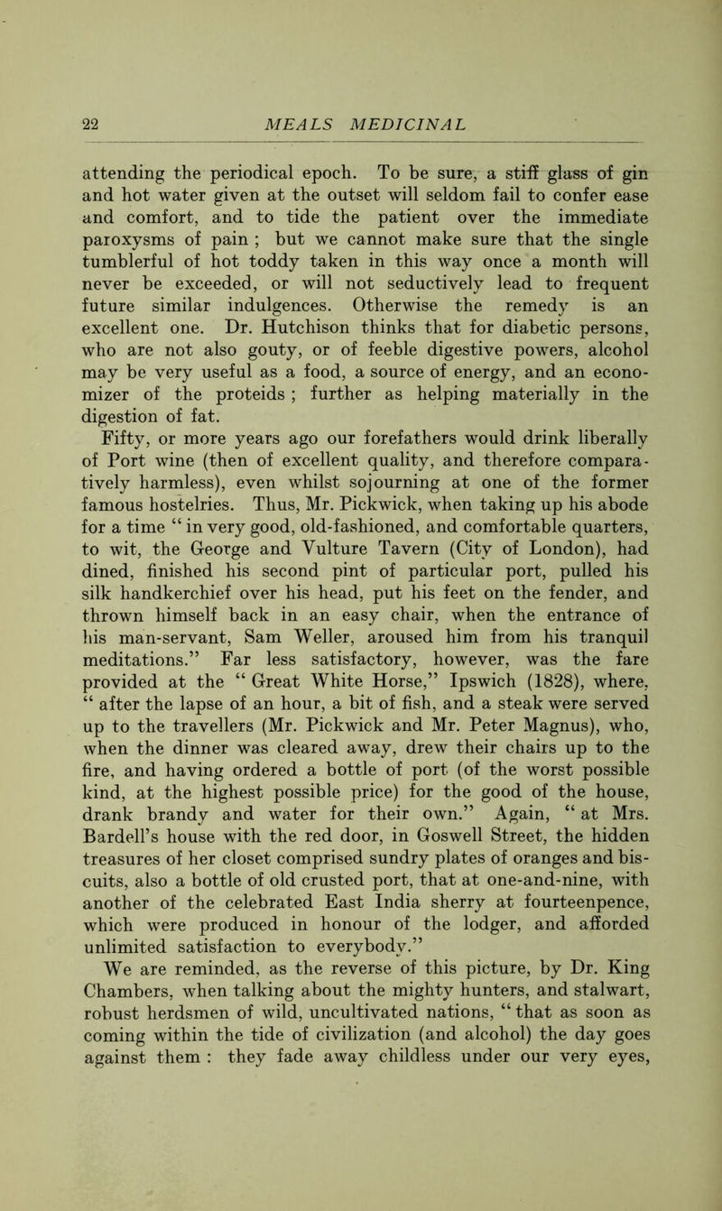 attending the periodical epoch. To be sure, a stiff glass of gin and hot water given at the outset will seldom fail to confer ease and comfort, and to tide the patient over the immediate paroxysms of pain ; but we cannot make sure that the single tumblerful of hot toddy taken in this way once a month will never be exceeded, or will not seductively lead to frequent future similar indulgences. Otherwise the remedy is an excellent one. Dr. Hutchison thinks that for diabetic persons, who are not also gouty, or of feeble digestive powers, alcohol may be very useful as a food, a source of energy, and an econo- mizer of the proteids ; further as helping materially in the digestion of fat. Fifty, or more years ago our forefathers would drink liberally of Port wine (then of excellent quality, and therefore compara- tively harmless), even whilst sojourning at one of the former famous hostelries. Thus, Mr. Pickwick, when taking up his abode for a time “ in very good, old-fashioned, and comfortable quarters, to wit, the George and Vulture Tavern (City of London), had dined, finished his second pint of particular port, pulled his silk handkerchief over his head, put his feet on the fender, and thrown himself back in an easy chair, when the entrance of his man-servant, Sam Weller, aroused him from his tranquil meditations.” Far less satisfactory, however, was the fare provided at the “ Great White Horse,” Ipswich (1828), where, “ after the lapse of an hour, a bit of fish, and a steak were served up to the travellers (Mr. Pickwick and Mr. Peter Magnus), who, when the dinner was cleared away, drew their chairs up to the fire, and having ordered a bottle of port (of the worst possible kind, at the highest possible price) for the good of the house, drank brandy and water for their own.” Again, “ at Mrs. Bardell’s house with the red door, in Goswell Street, the hidden treasures of her closet comprised sundry plates of oranges and bis- cuits, also a bottle of old crusted port, that at one-and-nine, with another of the celebrated East India sherry at fourteenpence, which were produced in honour of the lodger, and afforded unlimited satisfaction to everybody.” We are reminded, as the reverse of this picture, by Dr. King Chambers, when talking about the mighty hunters, and stalwart, robust herdsmen of wild, uncultivated nations, “ that as soon as coming within the tide of civilization (and alcohol) the day goes against them : they fade away childless under our very eyes.