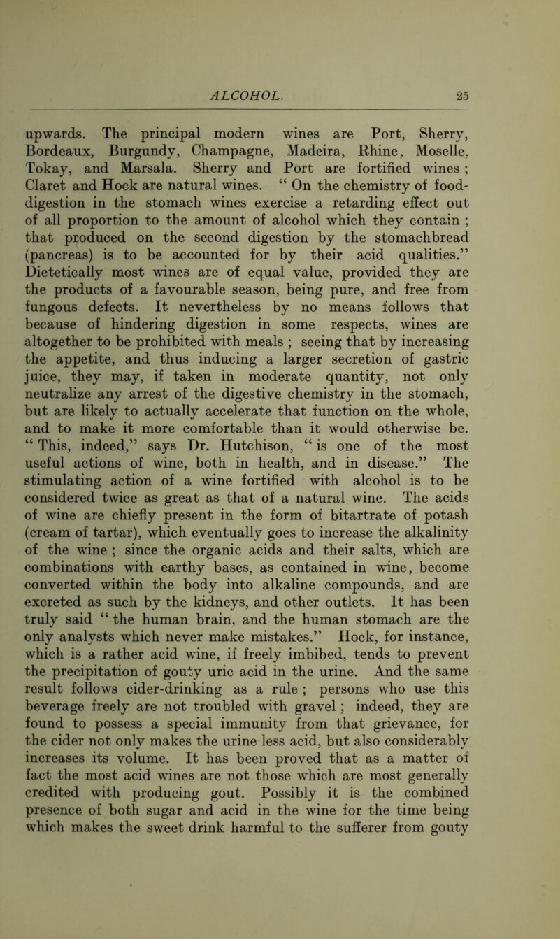 upwards. The principal modern wines are Port, Sherry, Bordeaux, Burgundy, Champagne, Madeira, Rhine, Moselle, Tokay, and Marsala. Sherry and Port are fortified wines ; Claret and Hock are natural wines. “ On the chemistry of food- digestion in the stomach wines exercise a retarding effect out of all proportion to the amount of alcohol which they contain ; that produced on the second digestion by the stomachbread (pancreas) is to be accounted for by their acid qualities.” Dietetically most wines are of equal value, provided they are the products of a favourable season, being pure, and free from fungous defects. It nevertheless by no means follows that because of hindering digestion in some respects, wines are altogether to be prohibited with meals ; seeing that by increasing the appetite, and thus inducing a larger secretion of gastric juice, they may, if taken in moderate quantity, not only neutralize any arrest of the digestive chemistry in the stomach, but are likely to actually accelerate that function on the whole, and to make it more comfortable than it would otherwise be. “ This, indeed,” says Dr. Hutchison, “ is one of the most useful actions of wine, both in health, and in disease.” The stimulating action of a wine fortified with alcohol is to be considered twice as great as that of a natural wine. The acids of wine are chiefly present in the form of bitartrate of potash (cream of tartar), which eventually goes to increase the alkalinity of the wine ; since the organic acids and their salts, which are combinations with earthy bases, as contained in wine, become converted within the body into alkaline compounds, and are excreted as such by the kidneys, and other outlets. It has been truly said “ the human brain, and the human stomach are the only analysts which never make mistakes.” Hock, for instance, which is a rather acid wine, if freely imbibed, tends to prevent the precipitation of gouty uric acid in the urine. And the same result follows cider-drinking as a rule ; persons who use this beverage freely are not troubled with gravel; indeed, they are found to possess a special immunity from that grievance, for the cider not only makes the urine less acid, but also considerably increases its volume. It has been proved that as a matter of fact the most acid wines are not those which are most generally credited with producing gout. Possibly it is the combined presence of both sugar and acid in the wine for the time being which makes the sweet drink harmful to the sufferer from gouty