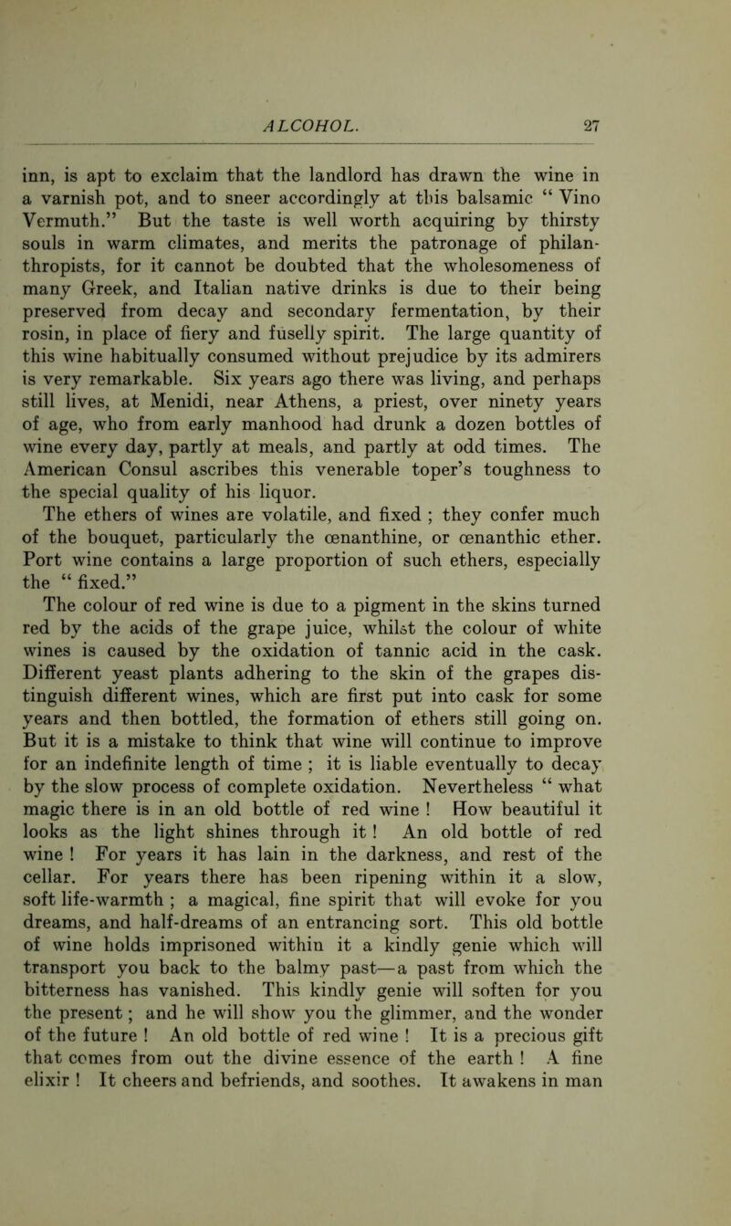 inn, is apt to exclaim that the landlord has drawn the wine in a varnish pot, and to sneer accordingly at this balsamic “ Vino Vermuth.” But the taste is well worth acquiring by thirsty souls in warm climates, and merits the patronage of philan- thropists, for it cannot be doubted that the wholesomeness of many Greek, and Italian native drinks is due to their being preserved from decay and secondary fermentation, by their rosin, in place of fiery and fiiselly spirit. The large quantity of this wine habitually consumed without prejudice by its admirers is very remarkable. Six years ago there was living, and perhaps still lives, at Menidi, near Athens, a priest, over ninety years of age, who from early manhood had drunk a dozen bottles of wine every day, partly at meals, and partly at odd times. The American Consul ascribes this venerable toper’s toughness to the special quality of his liquor. The ethers of wines are volatile, and fixed ; they confer much of the bouquet, particularly the oenanthine, or oenanthic ether. Port wine contains a large proportion of such ethers, especially the “ fixed.” The colour of red wine is due to a pigment in the skins turned red by the acids of the grape juice, whilst the colour of white wines is caused by the oxidation of tannic acid in the cask. Different yeast plants adhering to the skin of the grapes dis- tinguish different wines, which are first put into cask for some years and then bottled, the formation of ethers still going on. But it is a mistake to think that wine will continue to improve for an indefinite length of time ; it is liable eventually to decay by the slow process of complete oxidation. Nevertheless “ what magic there is in an old bottle of red wine ! Flow beautiful it looks as the light shines through it! An old bottle of red wine ! For years it has lain in the darkness, and rest of the cellar. For years there has been ripening within it a slow, soft life-warmth ; a magical, fine spirit that will evoke for you dreams, and half-dreams of an entrancing sort. This old bottle of wine holds imprisoned within it a kindly genie which will transport you back to the balmy past—a past from which the bitterness has vanished. This kindly genie will soften fpr you the present; and he will show you the glimmer, and the wonder of the future ! An old bottle of red wine ! It is a precious gift that comes from out the divine essence of the earth ! A fine elixir ! It cheers and befriends, and soothes. It awakens in man