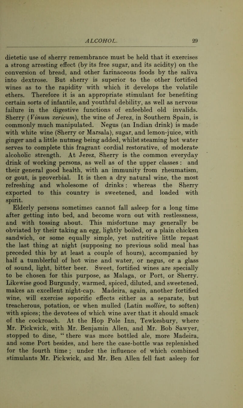 dietetic use of sherry remembrance must be held that it exercises a strong arresting effect (by its free sugar, and its acidity) on the conversion of bread, and other farinaceous foods by the saliva into dextrose. But sherry is superior to the other fortified wines as to the rapidity with which it develops the volatile ethers. Therefore it is an appropriate stimulant for benefiting certain sorts of infantile, and youthful debility, as well as nervous failure in the digestive functions of enfeebled old invalids. Sherry {Vinum xericum), the wine of Jerez, in Southern Spain, is commonly much manipulated. Negus (an Indian drink) is made with white wine (Sherry or Marsala), sugar, and lemon-juice, with ginger and a little nutmeg being added, whilst steaming hot water serves to complete this fragrant cordial restorative, of moderate alcoholic strength. At Jerez, Sherry is the common everyday drink of working persons, as well as of the upper classes : and their general good health, with an immunity from rheumatism, or gout, is proverbial. It is then a dry natural wine, the most refreshing and wholesome of drinks: whereas the Sherry exported to this country is sweetened, and loaded with spirit. Elderly persons sometimes cannot fall asleep for a long time after getting into bed, and become worn out with restlessness, and with tossing about. This misfortune may generally be obviated by their taking an egg, lightly boiled, or a plain chicken sandwich, or some equally simple, yet nutritive little repast the last thing at night (supposing no previous solid meal has preceded this by at least a couple of hours), accompanied by half a tumblerful of hot wine and water, or negus, or a glass of sound, light, bitter beer. Sweet, fortified wines are specially to be chosen for this purpose, as Malaga, or Port, or Sherry. Likewise good Burgundy, warmed, spiced, diluted, and sw^eetened, makes an excellent night-cap. Madeira, again, another fortified wine, will exercise soporific effects either as a separate, but treacherous, potation, or when mulled (Latin mollire, to soften) with spices; the devotees of which wine aver that it should smack of the cockroach. At the Hop Pole Inn, Tewkesbury, where Mr. Pickwick, with Mr. Benjamin Allen, and Mr. Bob Sawyer, stopped to dine, “ there was more bottled ale, more Madeira, and some Port besides, and here the case-bottle was replenished for the fourth time ; under the influence of which combined stimulants Mr. Pickwick, and Mr. Ben Allen fell fast asleep for