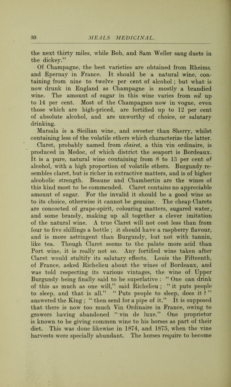 the next thirty miles, while Bob, and Sam Weller sang duets in the dickey.” Of Champagne, the best varieties are obtained from Rheima and Epernay in France. It should be a natural wine, con- taining from nine to twelve per cent of alcohol ; but what is now drunk in England as Champagne is mostly a brandied wine. The amount of sugar in this wine varies from nil up to 14 per cent. Most of the Champagnes now in vogue, even those which are high-priced, are fortified up to 12 per cent of absolute alcohol, and are unworthy of choice, or salutary drinking. Marsala is a Sicilian wine, and sweeter than Sherry, whilst containing less of the volatile ethers which characterize the latter. Claret, probably named from dairet, a thin vin ordinaire, is produced in Medoc, of which district the seaport is Bordeaux. It is a pure, natural wine containing from 8 to 13 per cent of alcohol, with a high proportion of volatile ethers. Burgundy re- sembles claret, but is richer in extractive matters, and is of higher alcoholic strength. Beaune and Chambertin are the wines of this kind most to be commended. Claret contains no appreciable amount of sugar. For the invalid it should be a good wine as to its choice, otherwise it cannot be genuine. The cheap Clarets are concocted of grape-spirit, colouring matters, sugared water, and some brandy, making up all together a clever imitation of the natural wine. A true Claret will not cost less than from four to five shillings a bottle ; it should have a raspberry flavour, and is more astringent than Burgundy, but not with tannin, like tea. Though Claret seems to the palate more acid than Port wine, it is really not so. Any fortified wine taken after Claret would stultify its salutary effects. Louis the Fifteenth, of France, asked Richelieu about the wines of Bordeaux, and was told respecting its various vintages, the wine of Upper Burgundy being finally said to be superlative : “ One can drink of this as much as one will,” said Richelieu ; “ it puts people to sleep, and that is all.” “ Puts people to sleep, does it ? ” answered the King ; “ then send for a pipe of it.” It is supposed that there is now too much Vin Ordinaire in France, owing to growers having abandoned “ vin de luxe.” One proprietor is known to be giving common wine to his horses as part of their diet. This was done likewise in 1874, and 1875, when the vine harvests were specially abundant. The horses require to become