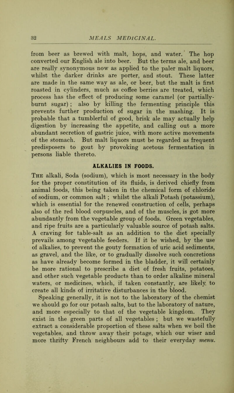 from beer as brewed with malt, hops, and water. The hop converted our English ale into beer. But the terms ale, and beer are really synonymous now as applied to the paler malt liquors, whilst the darker drinks are porter, and stout. These latter are made in the same way as ale, or beer, but the malt is first roasted in cylinders, much as coffee berries are treated, which process has the effect of producing some caramel (or partially- burnt sugar) ; also by killing the fermenting principle this prevents further production of sugar in the mashing. It is probable that a tumblerful of good, brisk ale may actually help digestion by increasing the appetite, and calling out a more abundant secretion of gastric juice, with more active movements of the stomach. But malt liquors must be regarded as frequent predisposers to gout by provoking acetous fermentation in persons liable thereto. ALKALIES IN FOODS. The alkali. Soda (sodium), which is most necessary in the body for the proper constitution of its fluids, is derived chiefly from animal foods, this being taken in the chemical form of chloride of sodium, or common salt; whilst the alkali Potash (potassium), which is essential for the renewed construction of cells, perhaps also of the red blood corpuscles, and of the muscles, is got more abundantly from the vegetable group of foods. Green vegetables, and ripe fruits are a particularly valuable source of potash salts. A craving for table-salt as an addition to the diet specially prevails among vegetable feeders. If it be wished, by the use of alkalies, to prevent the gouty formation of uric acid sediments, as gravel, and the like, or to gradually dissolve such concretions as have already become formed in the bladder, it will certainly be more rational to prescribe a diet of fresh fruits, potatoes, and other such vegetable products than to order alkaline mineral waters, or medicines, which, if taken constantly, are likely to create all kinds of irritative disturbances in the blood. Speaking generally, it is not to the laboratory of the chemist we should go for our potash salts, but to the laboratory of nature, and more especially to that of the vegetable kingdom. They exist in the green parts of all vegetables ; but we wastefully extract a considerable proportion of these salts when we boil the vegetables, and throw away their potage, which our wiser and more thrifty French neighbours add to their everyday menu.