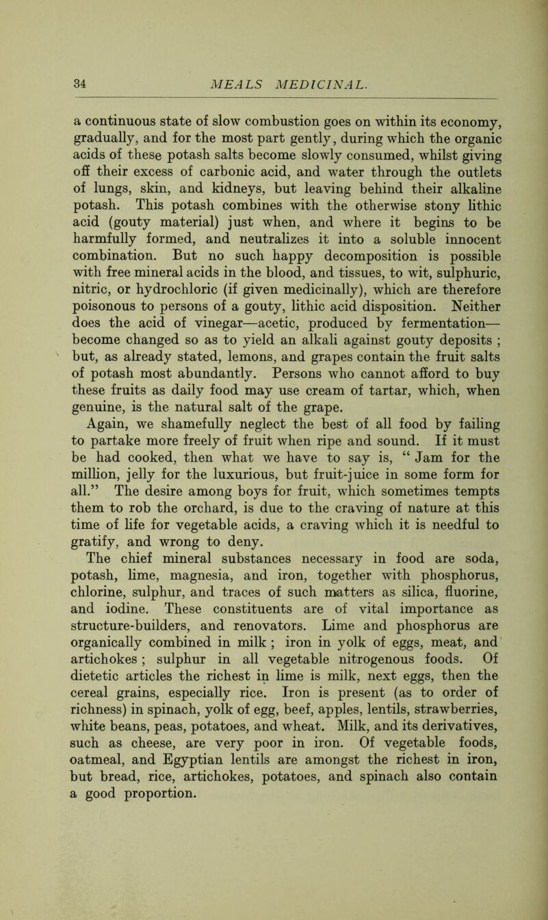 a continuous state of slow combustion goes on within its economy, gradually, and for the most part gently, during which the organic acids of these potash salts become slowly consumed, whilst giving off their excess of carbonic acid, and water through the outlets of lungs, skin, and kidneys, but leaving behind their alkaline potash. This potash combines with the otherwise stony lithic acid (gouty material) just when, and where it begins to be harmfully formed, and neutralizes it into a soluble innocent combination. But no such happy decomposition is possible with free mineral acids in the blood, and tissues, to wit, sulphuric, nitric, or hydrochloric (if given medicinally), which are therefore poisonous to persons of a gouty, lithic acid disposition. Neither does the acid of vinegar—acetic, produced by fermentation— become changed so as to yield an alkali against gouty deposits ; but, as already stated, lemons, and grapes contain the fruit salts of potash most abundantly. Persons who cannot afford to buy these fruits as daily food may use cream of tartar, which, when genuine, is the natural salt of the grape. Again, we shamefully neglect the best of all food by failing to partake more freely of fruit when ripe and sound. If it must be had cooked, then what we have to say is, “ Jam for the milhon, jelly for the luxurious, but fruit-juice in some form for all.” The desire among boys for fruit, which sometimes tempts them to rob the orchard, is due to the craving of nature at this time of hfe for vegetable acids, a craving which it is needful to gratify, and wrong to deny. The chief mineral substances necessary in food are soda, potash, lime, magnesia, and iron, together with phosphorus, chlorine, sulphur, and traces of such matters as silica, fluorine, and iodine. These constituents are of vital importance as structure-builders, and renovators. Lime and phosphorus are organically combined in milk ; iron in yolk of eggs, meat, and artichokes; sulphur in all vegetable nitrogenous foods. Of dietetic articles the richest in lime is milk, next eggs, then the cereal grains, especially rice. Iron is present (as to order of richness) in spinach, yolk of egg, beef, apples, lentils, strawberries, white beans, peas, potatoes, and wheat. Milk, and its derivatives, such as cheese, are very poor in iron. Of vegetable foods, oatmeal, and Egyptian lentils are amongst the richest in iron, but bread, rice, artichokes, potatoes, and spinach also contain a good proportion.